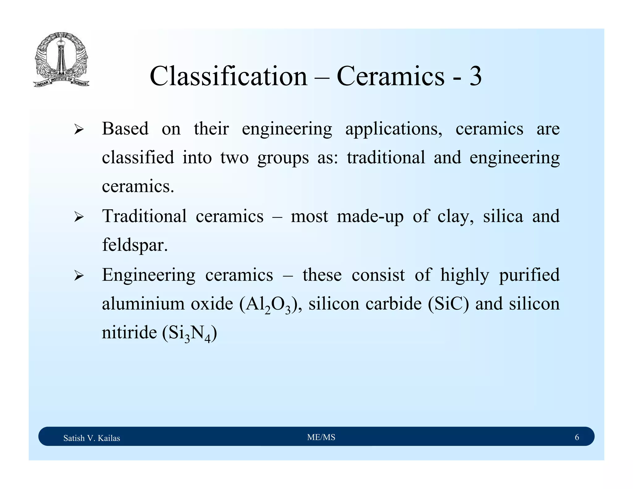 Satish V. Kailas ME/MS 6
Classification – Ceramics - 3
Based on their engineering applications, ceramics are
classified into two groups as: traditional and engineering
ceramics.
Traditional ceramics – most made-up of clay, silica and
feldspar.
Engineering ceramics – these consist of highly purified
aluminium oxide (Al2O3), silicon carbide (SiC) and silicon
nitiride (Si3N4)
 