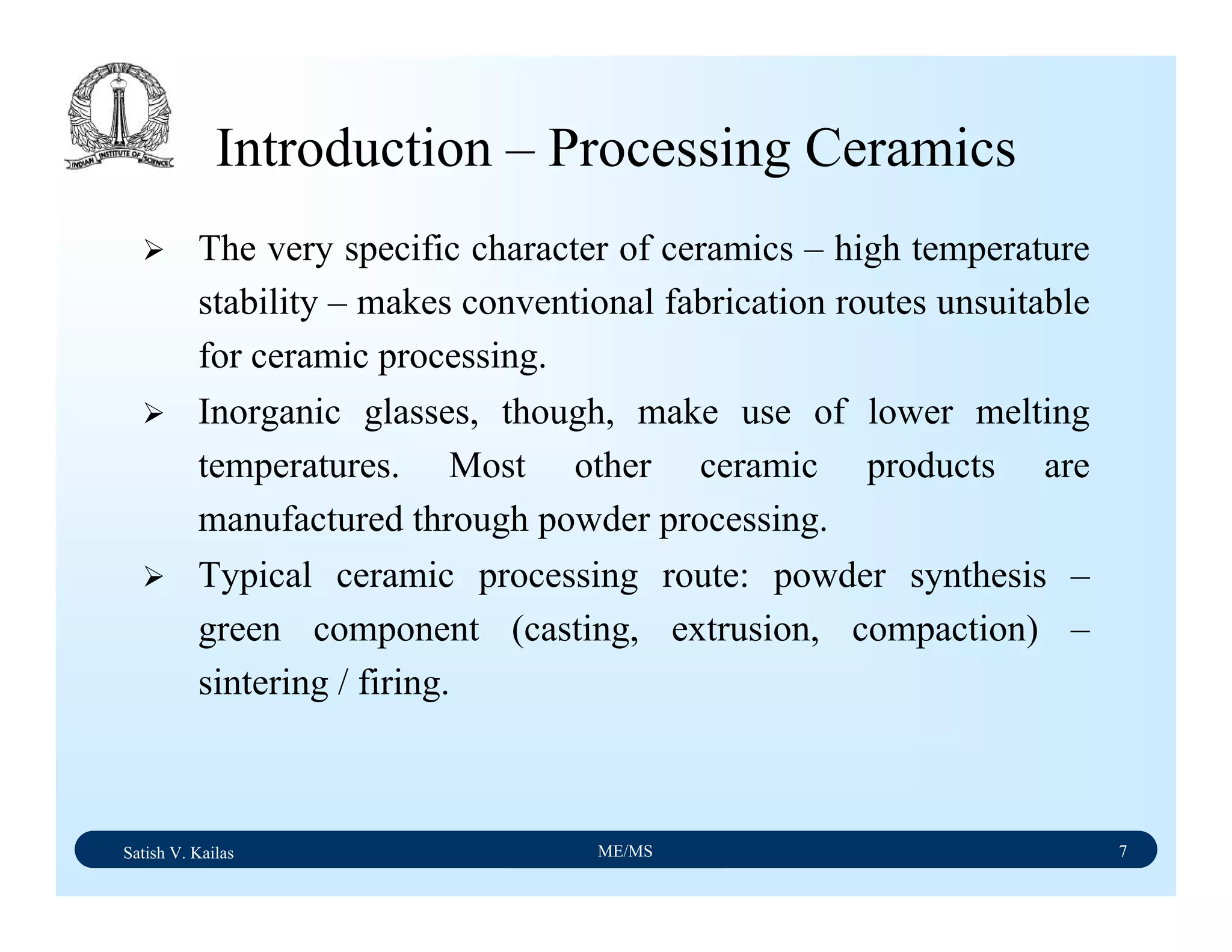 Satish V. Kailas ME/MS 7
Introduction – Processing Ceramics
The very specific character of ceramics – high temperature
stability – makes conventional fabrication routes unsuitable
for ceramic processing.
Inorganic glasses, though, make use of lower melting
temperatures. Most other ceramic products are
manufactured through powder processing.
Typical ceramic processing route: powder synthesis –
green component (casting, extrusion, compaction) –
sintering / firing.
 