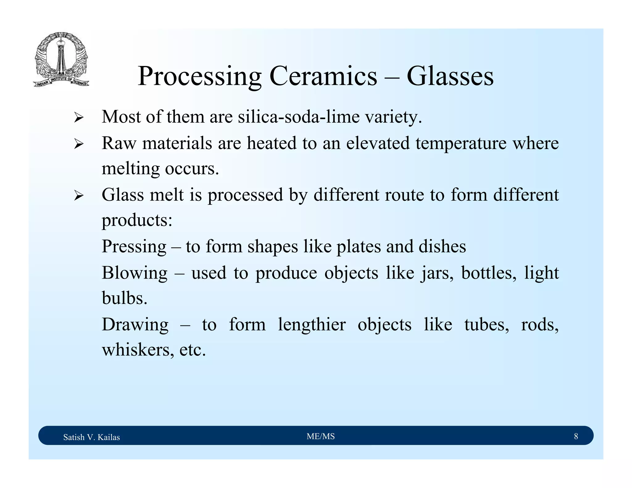 Satish V. Kailas ME/MS 8
Processing Ceramics – Glasses
Most of them are silica-soda-lime variety.
Raw materials are heated to an elevated temperature where
melting occurs.
Glass melt is processed by different route to form different
products:
Pressing – to form shapes like plates and dishes
Blowing – used to produce objects like jars, bottles, light
bulbs.
Drawing – to form lengthier objects like tubes, rods,
whiskers, etc.
 