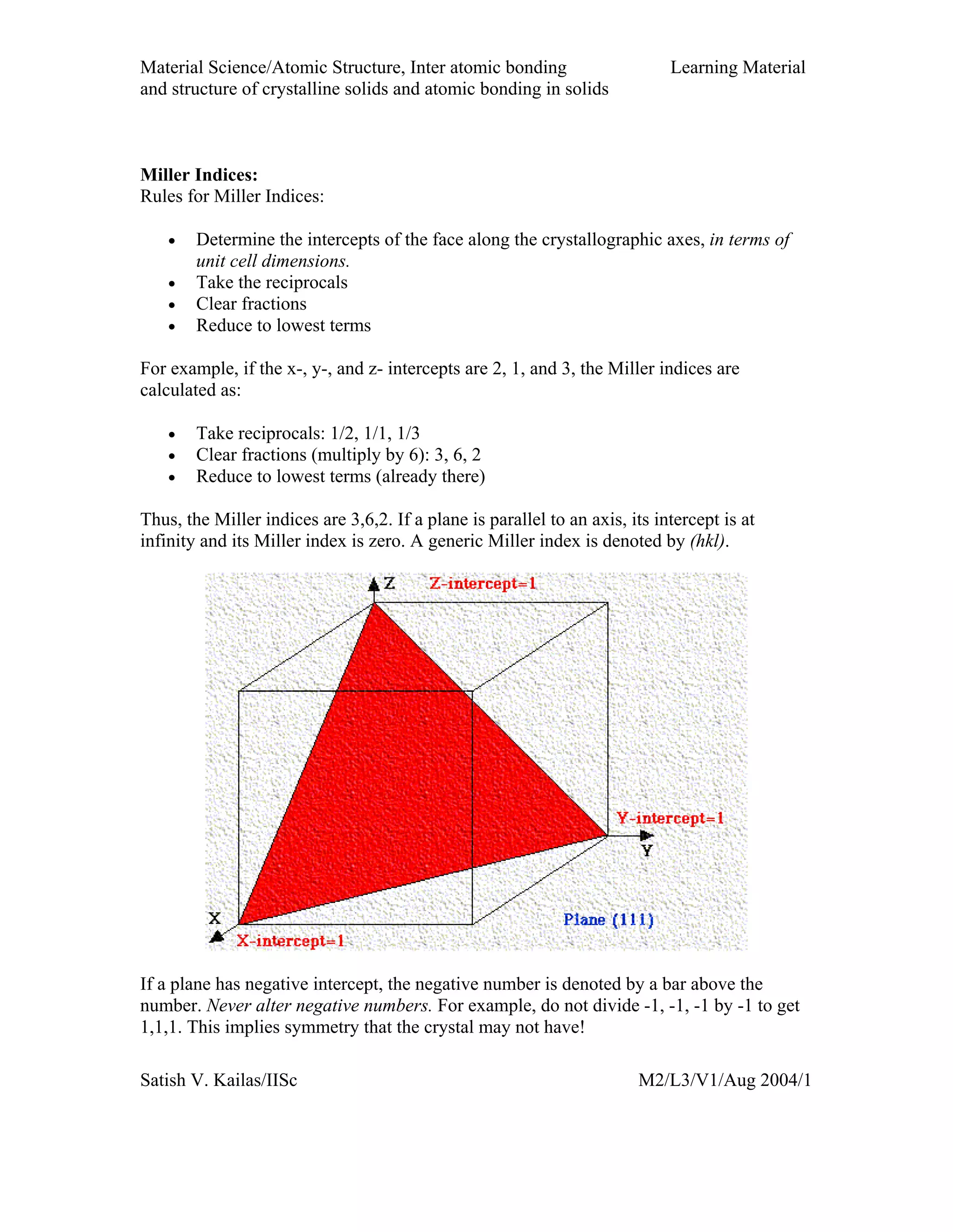 Material Science/Atomic Structure, Inter atomic bonding Learning Material
and structure of crystalline solids and atomic bonding in solids
Satish V. Kailas/IISc M2/L3/V1/Aug 2004/1
Miller Indices:
Rules for Miller Indices:
• Determine the intercepts of the face along the crystallographic axes, in terms of
unit cell dimensions.
• Take the reciprocals
• Clear fractions
• Reduce to lowest terms
For example, if the x-, y-, and z- intercepts are 2, 1, and 3, the Miller indices are
calculated as:
• Take reciprocals: 1/2, 1/1, 1/3
• Clear fractions (multiply by 6): 3, 6, 2
• Reduce to lowest terms (already there)
Thus, the Miller indices are 3,6,2. If a plane is parallel to an axis, its intercept is at
infinity and its Miller index is zero. A generic Miller index is denoted by (hkl).
If a plane has negative intercept, the negative number is denoted by a bar above the
number. Never alter negative numbers. For example, do not divide -1, -1, -1 by -1 to get
1,1,1. This implies symmetry that the crystal may not have!
 