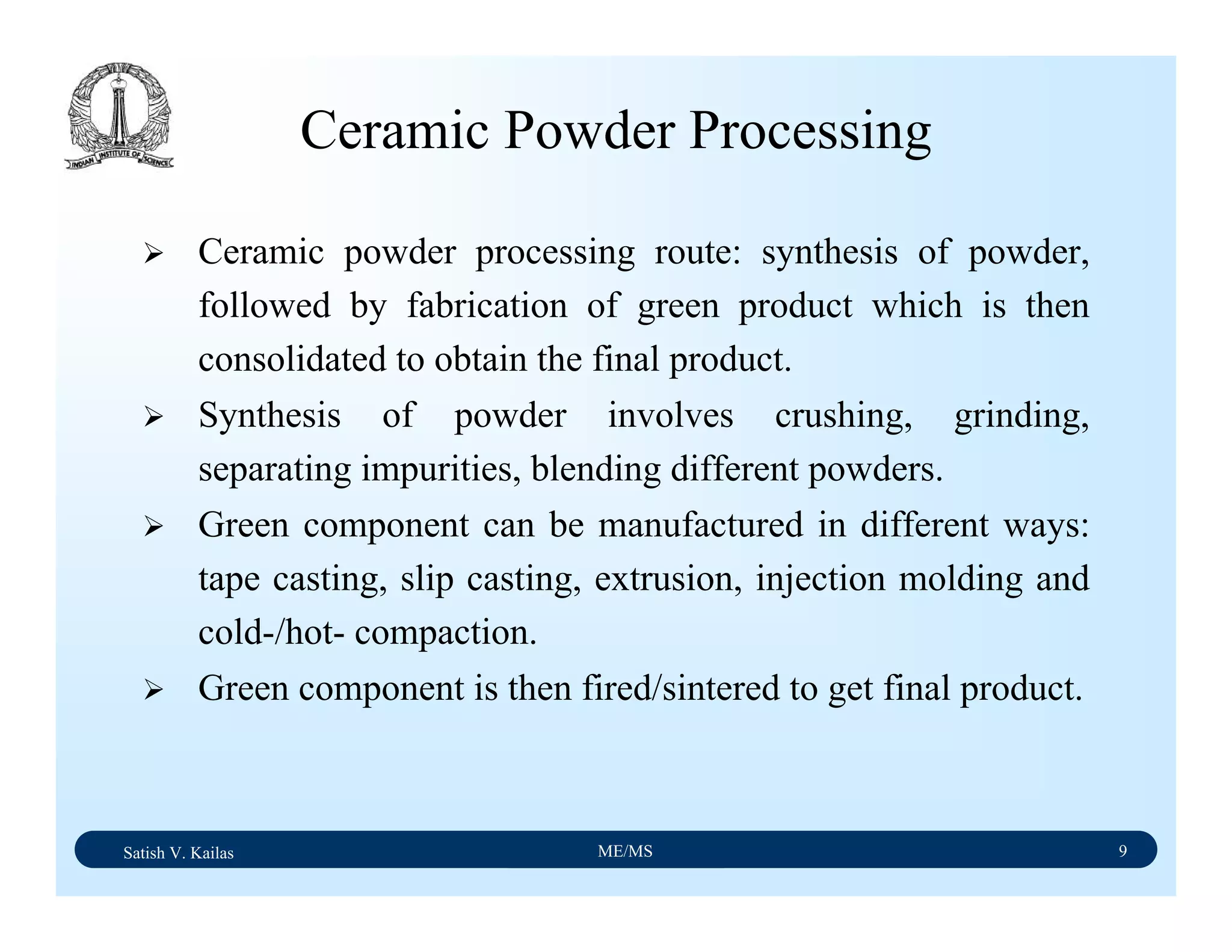 Satish V. Kailas ME/MS 9
Ceramic Powder Processing
Ceramic powder processing route: synthesis of powder,
followed by fabrication of green product which is then
consolidated to obtain the final product.
Synthesis of powder involves crushing, grinding,
separating impurities, blending different powders.
Green component can be manufactured in different ways:
tape casting, slip casting, extrusion, injection molding and
cold-/hot- compaction.
Green component is then fired/sintered to get final product.
 