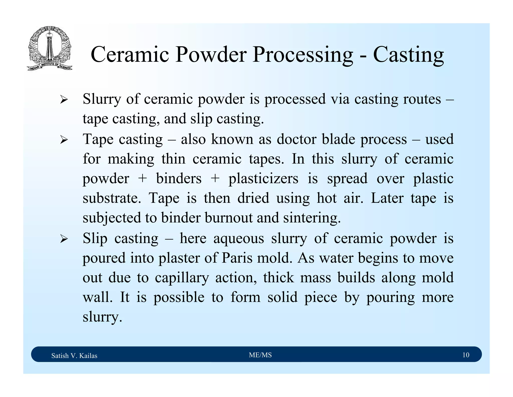 Satish V. Kailas ME/MS 10
Ceramic Powder Processing - Casting
Slurry of ceramic powder is processed via casting routes –
tape casting, and slip casting.
Tape casting – also known as doctor blade process – used
for making thin ceramic tapes. In this slurry of ceramic
powder + binders + plasticizers is spread over plastic
substrate. Tape is then dried using hot air. Later tape is
subjected to binder burnout and sintering.
Slip casting – here aqueous slurry of ceramic powder is
poured into plaster of Paris mold. As water begins to move
out due to capillary action, thick mass builds along mold
wall. It is possible to form solid piece by pouring more
slurry.
 
