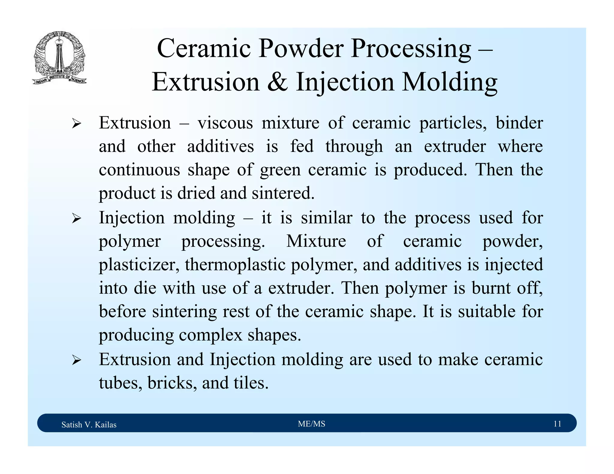 Satish V. Kailas ME/MS 11
Ceramic Powder Processing –
Extrusion & Injection Molding
Extrusion – viscous mixture of ceramic particles, binder
and other additives is fed through an extruder where
continuous shape of green ceramic is produced. Then the
product is dried and sintered.
Injection molding – it is similar to the process used for
polymer processing. Mixture of ceramic powder,
plasticizer, thermoplastic polymer, and additives is injected
into die with use of a extruder. Then polymer is burnt off,
before sintering rest of the ceramic shape. It is suitable for
producing complex shapes.
Extrusion and Injection molding are used to make ceramic
tubes, bricks, and tiles.
 