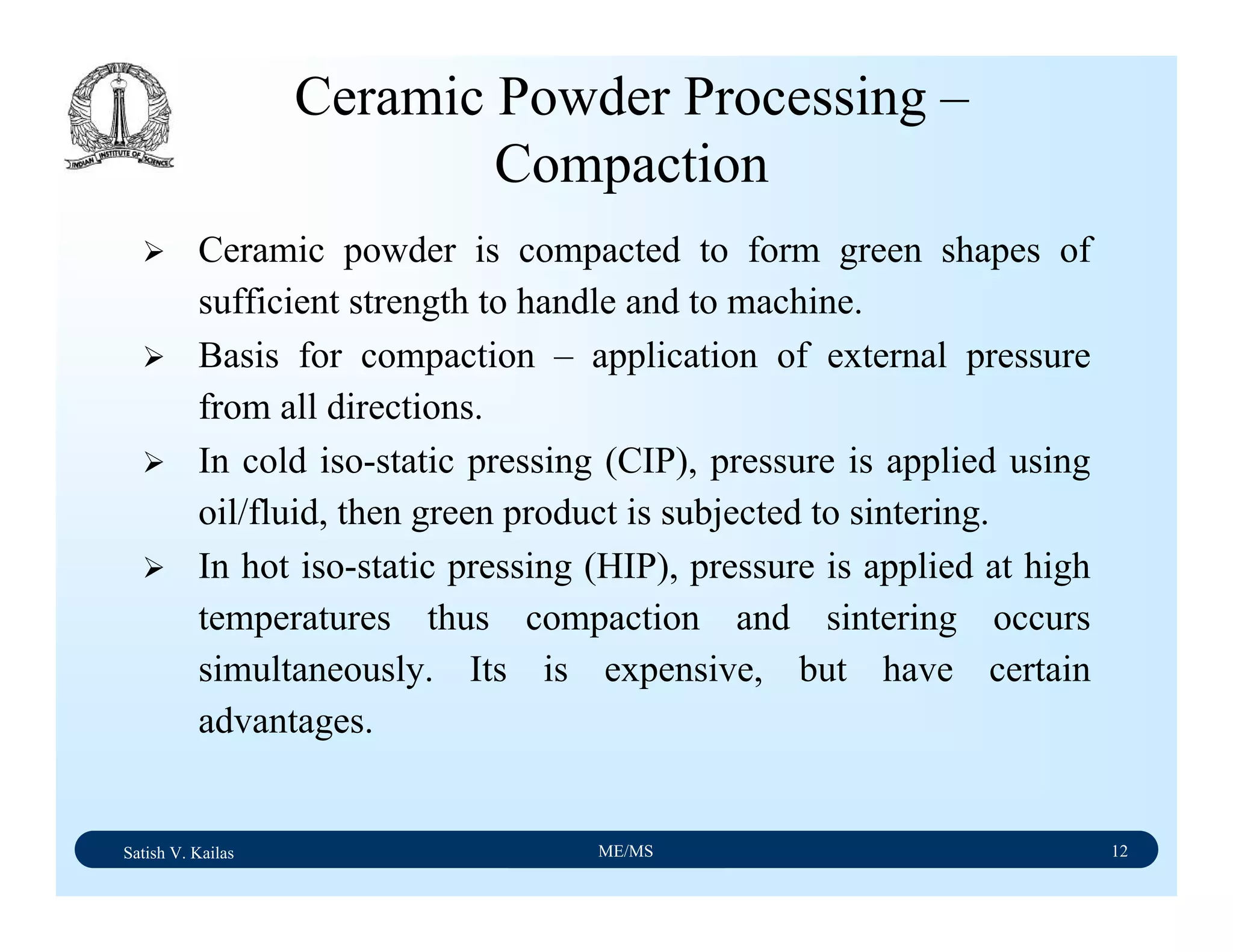 Satish V. Kailas ME/MS 12
Ceramic Powder Processing –
Compaction
Ceramic powder is compacted to form green shapes of
sufficient strength to handle and to machine.
Basis for compaction – application of external pressure
from all directions.
In cold iso-static pressing (CIP), pressure is applied using
oil/fluid, then green product is subjected to sintering.
In hot iso-static pressing (HIP), pressure is applied at high
temperatures thus compaction and sintering occurs
simultaneously. Its is expensive, but have certain
advantages.
 