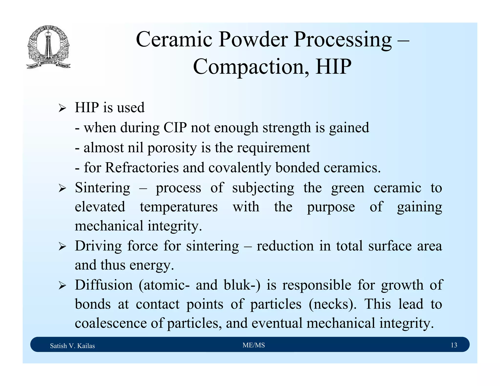 Satish V. Kailas ME/MS 13
Ceramic Powder Processing –
Compaction, HIP
HIP is used
- when during CIP not enough strength is gained
- almost nil porosity is the requirement
- for Refractories and covalently bonded ceramics.
Sintering – process of subjecting the green ceramic to
elevated temperatures with the purpose of gaining
mechanical integrity.
Driving force for sintering – reduction in total surface area
and thus energy.
Diffusion (atomic- and bluk-) is responsible for growth of
bonds at contact points of particles (necks). This lead to
coalescence of particles, and eventual mechanical integrity.
 