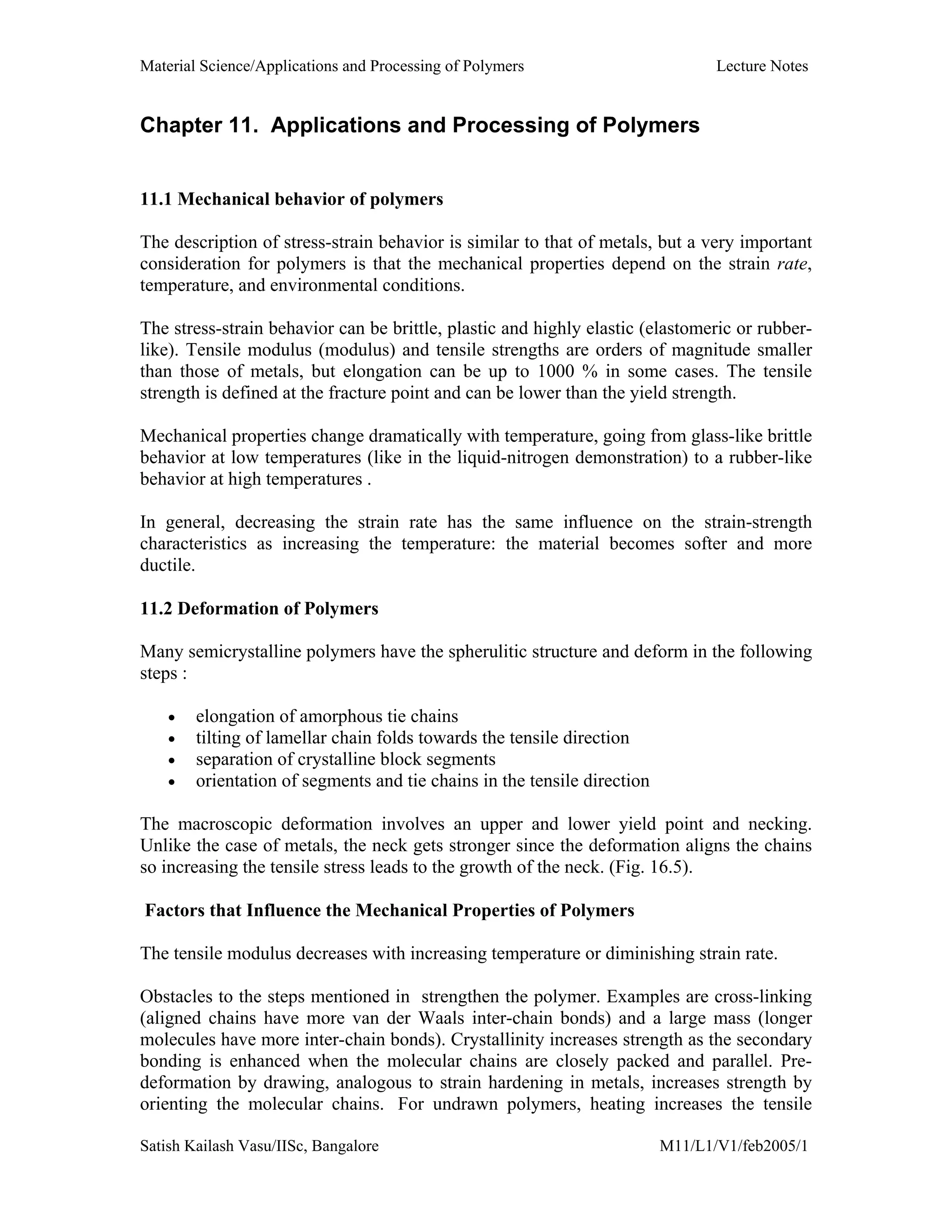 Material Science/Applications and Processing of Polymers Lecture Notes
Satish Kailash Vasu/IISc, Bangalore M11/L1/V1/feb2005/1
Chapter 11. Applications and Processing of Polymers
11.1 Mechanical behavior of polymers
The description of stress-strain behavior is similar to that of metals, but a very important
consideration for polymers is that the mechanical properties depend on the strain rate,
temperature, and environmental conditions.
The stress-strain behavior can be brittle, plastic and highly elastic (elastomeric or rubber-
like). Tensile modulus (modulus) and tensile strengths are orders of magnitude smaller
than those of metals, but elongation can be up to 1000 % in some cases. The tensile
strength is defined at the fracture point and can be lower than the yield strength.
Mechanical properties change dramatically with temperature, going from glass-like brittle
behavior at low temperatures (like in the liquid-nitrogen demonstration) to a rubber-like
behavior at high temperatures .
In general, decreasing the strain rate has the same influence on the strain-strength
characteristics as increasing the temperature: the material becomes softer and more
ductile.
11.2 Deformation of Polymers
Many semicrystalline polymers have the spherulitic structure and deform in the following
steps :
• elongation of amorphous tie chains
• tilting of lamellar chain folds towards the tensile direction
• separation of crystalline block segments
• orientation of segments and tie chains in the tensile direction
The macroscopic deformation involves an upper and lower yield point and necking.
Unlike the case of metals, the neck gets stronger since the deformation aligns the chains
so increasing the tensile stress leads to the growth of the neck. (Fig. 16.5).
Factors that Influence the Mechanical Properties of Polymers
The tensile modulus decreases with increasing temperature or diminishing strain rate.
Obstacles to the steps mentioned in strengthen the polymer. Examples are cross-linking
(aligned chains have more van der Waals inter-chain bonds) and a large mass (longer
molecules have more inter-chain bonds). Crystallinity increases strength as the secondary
bonding is enhanced when the molecular chains are closely packed and parallel. Pre-
deformation by drawing, analogous to strain hardening in metals, increases strength by
orienting the molecular chains. For undrawn polymers, heating increases the tensile
 