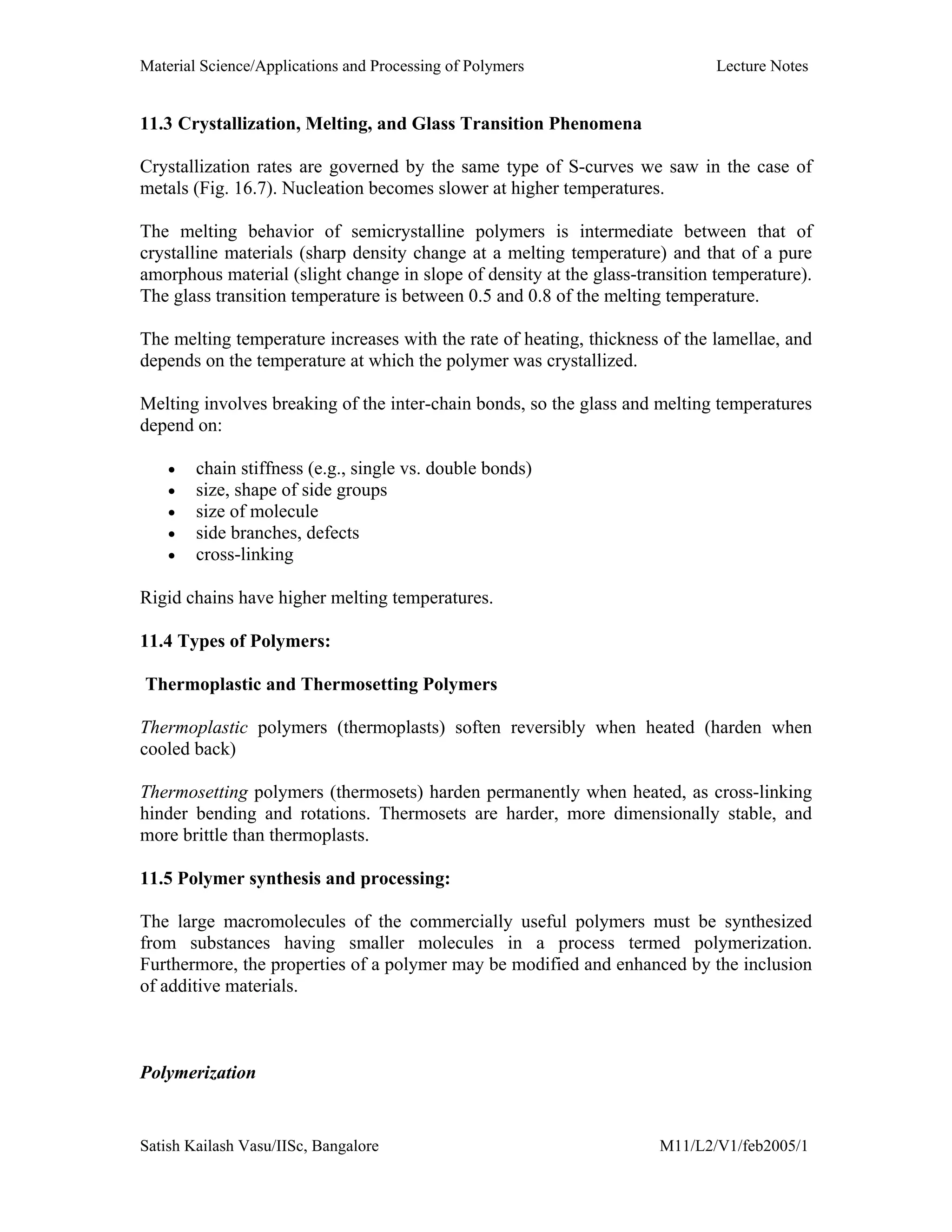 Material Science/Applications and Processing of Polymers Lecture Notes
Satish Kailash Vasu/IISc, Bangalore M11/L2/V1/feb2005/1
11.3 Crystallization, Melting, and Glass Transition Phenomena
Crystallization rates are governed by the same type of S-curves we saw in the case of
metals (Fig. 16.7). Nucleation becomes slower at higher temperatures.
The melting behavior of semicrystalline polymers is intermediate between that of
crystalline materials (sharp density change at a melting temperature) and that of a pure
amorphous material (slight change in slope of density at the glass-transition temperature).
The glass transition temperature is between 0.5 and 0.8 of the melting temperature.
The melting temperature increases with the rate of heating, thickness of the lamellae, and
depends on the temperature at which the polymer was crystallized.
Melting involves breaking of the inter-chain bonds, so the glass and melting temperatures
depend on:
• chain stiffness (e.g., single vs. double bonds)
• size, shape of side groups
• size of molecule
• side branches, defects
• cross-linking
Rigid chains have higher melting temperatures.
11.4 Types of Polymers:
Thermoplastic and Thermosetting Polymers
Thermoplastic polymers (thermoplasts) soften reversibly when heated (harden when
cooled back)
Thermosetting polymers (thermosets) harden permanently when heated, as cross-linking
hinder bending and rotations. Thermosets are harder, more dimensionally stable, and
more brittle than thermoplasts.
11.5 Polymer synthesis and processing:
The large macromolecules of the commercially useful polymers must be synthesized
from substances having smaller molecules in a process termed polymerization.
Furthermore, the properties of a polymer may be modified and enhanced by the inclusion
of additive materials.
Polymerization
 