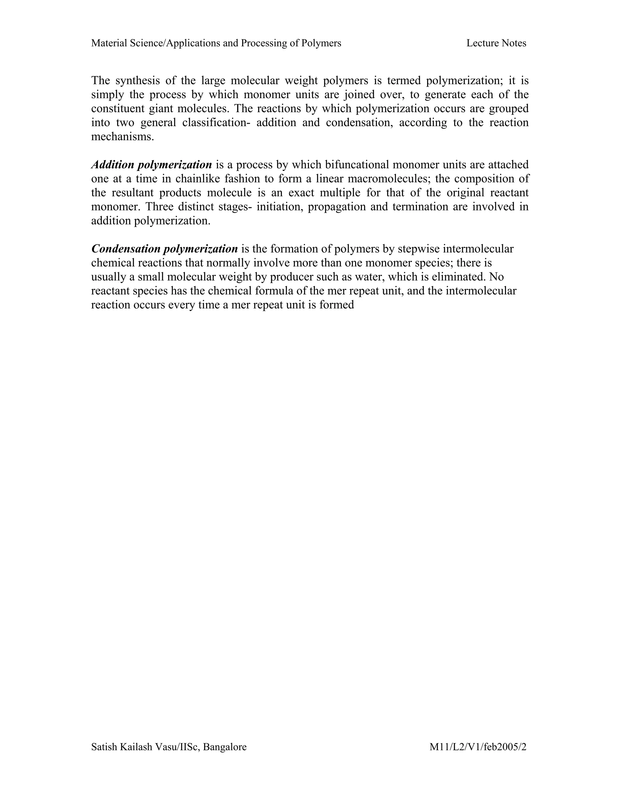 Material Science/Applications and Processing of Polymers Lecture Notes
Satish Kailash Vasu/IISc, Bangalore M11/L2/V1/feb2005/2
The synthesis of the large molecular weight polymers is termed polymerization; it is
simply the process by which monomer units are joined over, to generate each of the
constituent giant molecules. The reactions by which polymerization occurs are grouped
into two general classification- addition and condensation, according to the reaction
mechanisms.
Addition polymerization is a process by which bifuncational monomer units are attached
one at a time in chainlike fashion to form a linear macromolecules; the composition of
the resultant products molecule is an exact multiple for that of the original reactant
monomer. Three distinct stages- initiation, propagation and termination are involved in
addition polymerization.
Condensation polymerization is the formation of polymers by stepwise intermolecular
chemical reactions that normally involve more than one monomer species; there is
usually a small molecular weight by producer such as water, which is eliminated. No
reactant species has the chemical formula of the mer repeat unit, and the intermolecular
reaction occurs every time a mer repeat unit is formed
 