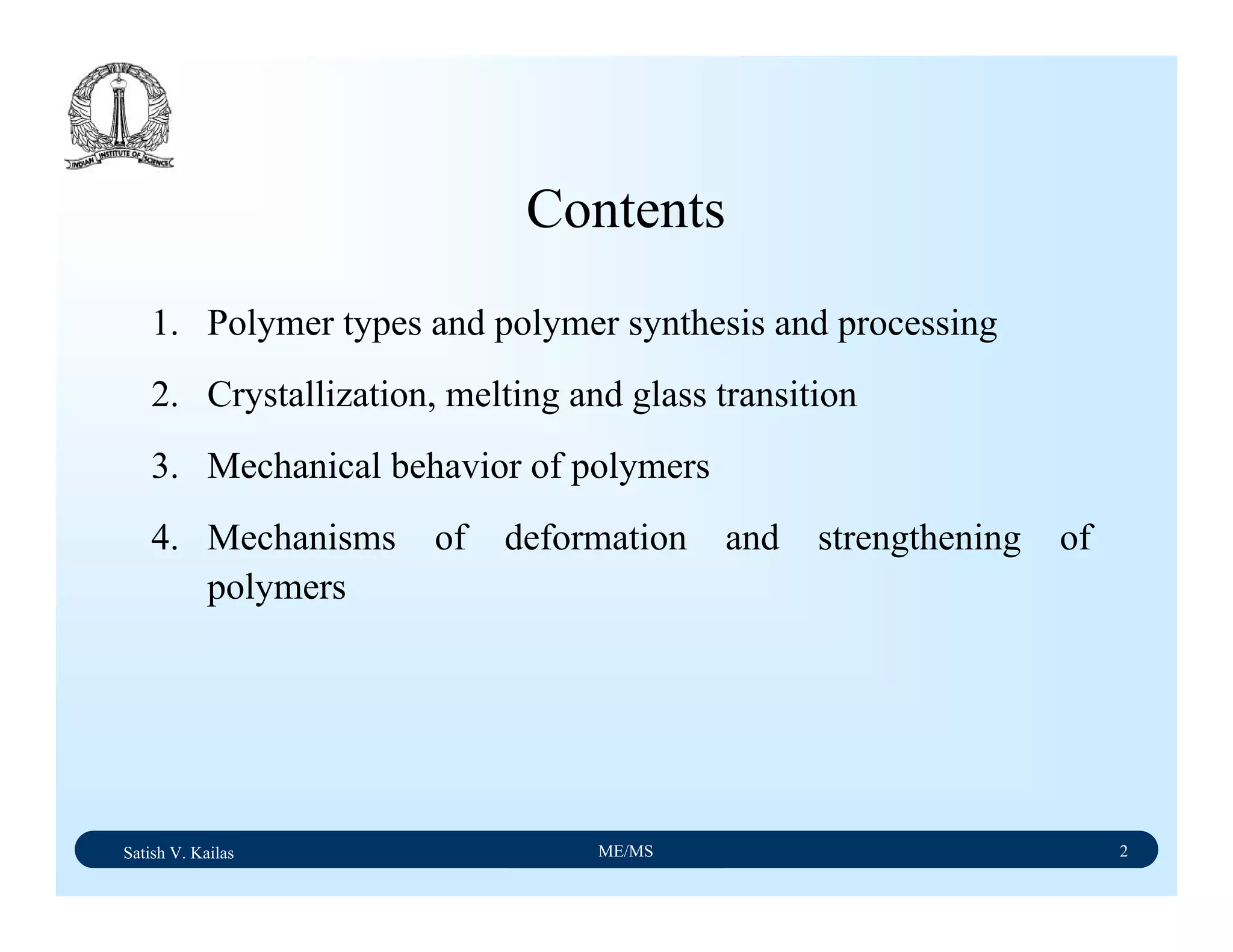 Satish V. Kailas ME/MS 2
1. Polymer types and polymer synthesis and processing
2. Crystallization, melting and glass transition
3. Mechanical behavior of polymers
4. Mechanisms of deformation and strengthening of
polymers
Contents
 