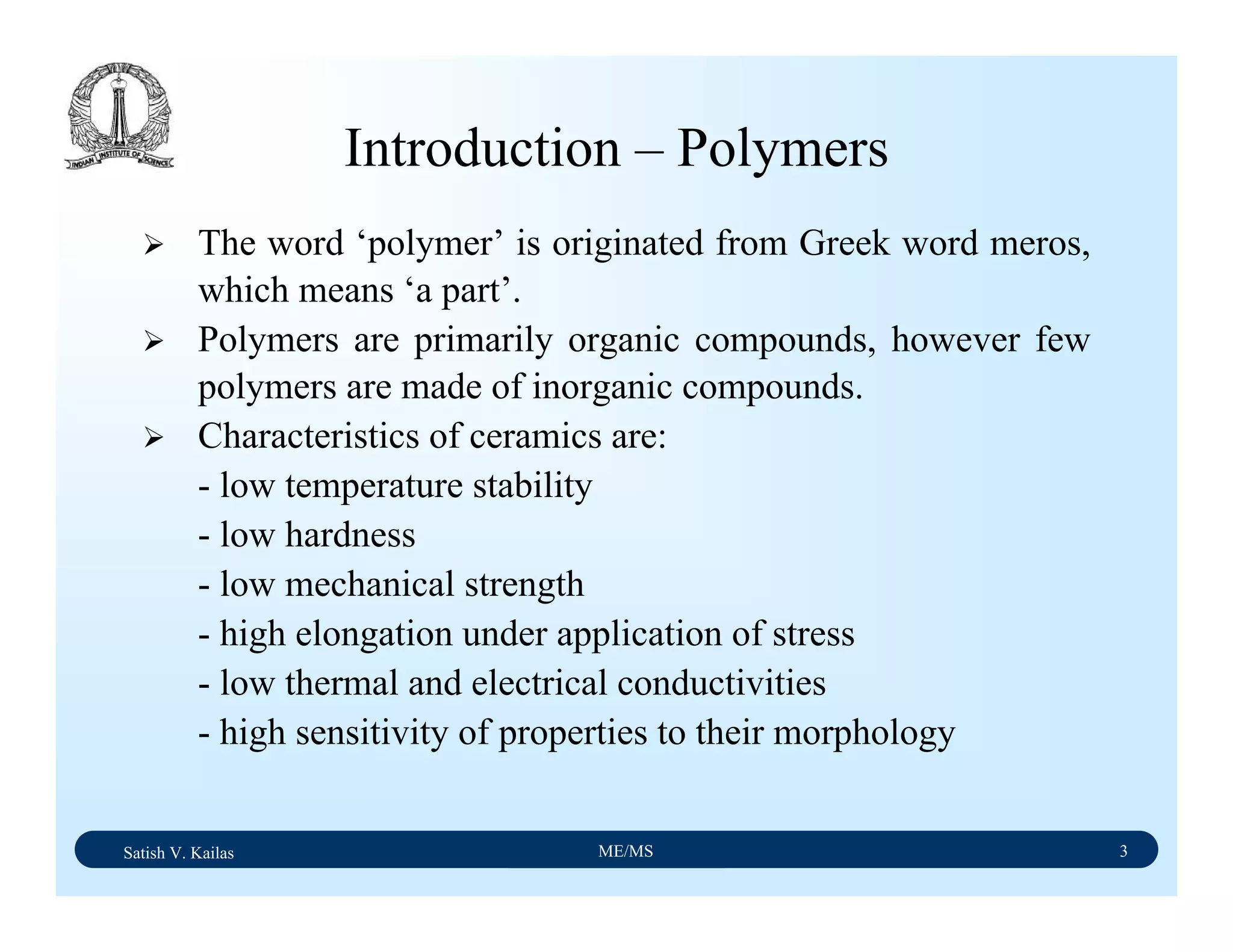Satish V. Kailas ME/MS 3
Introduction – Polymers
The word ‘polymer’ is originated from Greek word meros,
which means ‘a part’.
Polymers are primarily organic compounds, however few
polymers are made of inorganic compounds.
Characteristics of ceramics are:
- low temperature stability
- low hardness
- low mechanical strength
- high elongation under application of stress
- low thermal and electrical conductivities
- high sensitivity of properties to their morphology
 