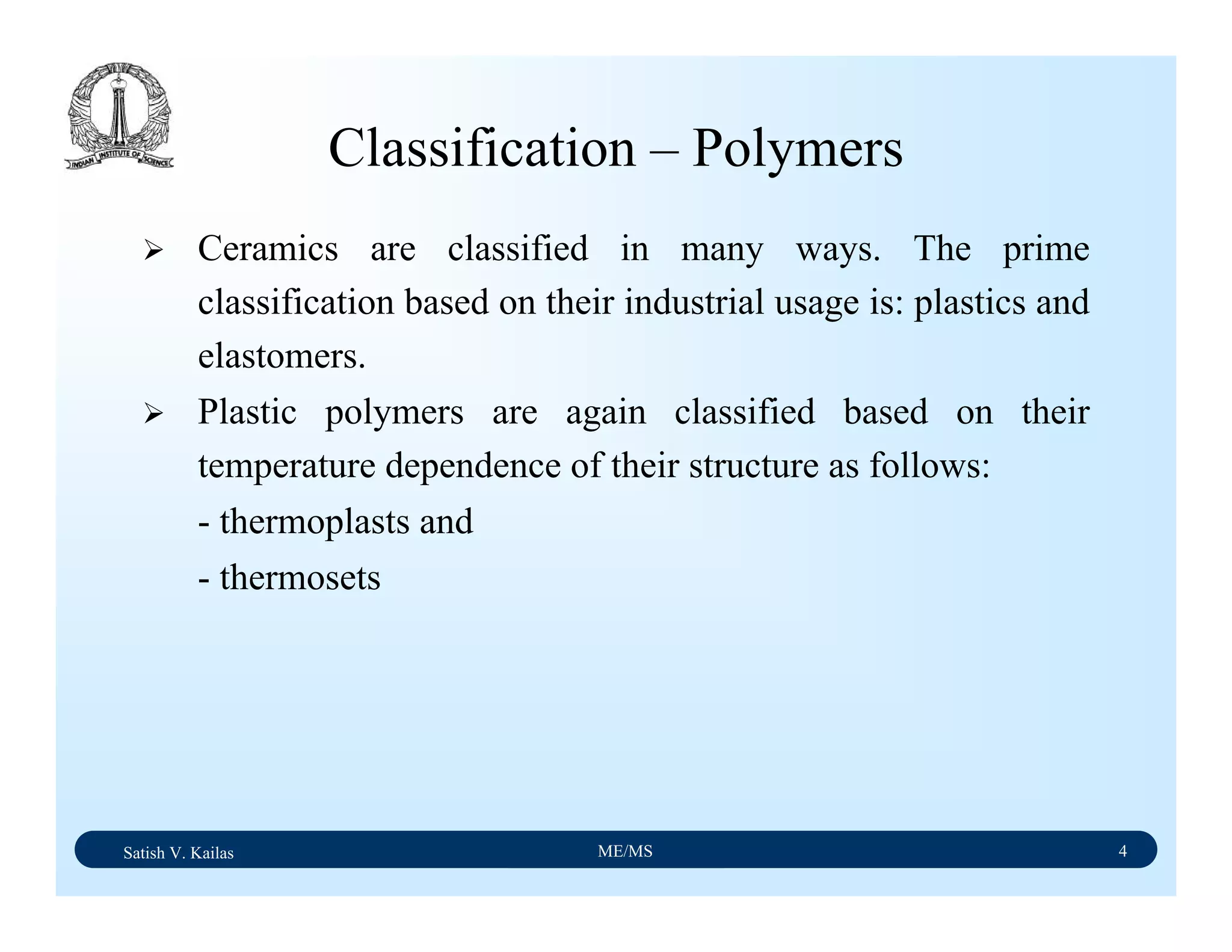 Satish V. Kailas ME/MS 4
Classification – Polymers
Ceramics are classified in many ways. The prime
classification based on their industrial usage is: plastics and
elastomers.
Plastic polymers are again classified based on their
temperature dependence of their structure as follows:
- thermoplasts and
- thermosets
 