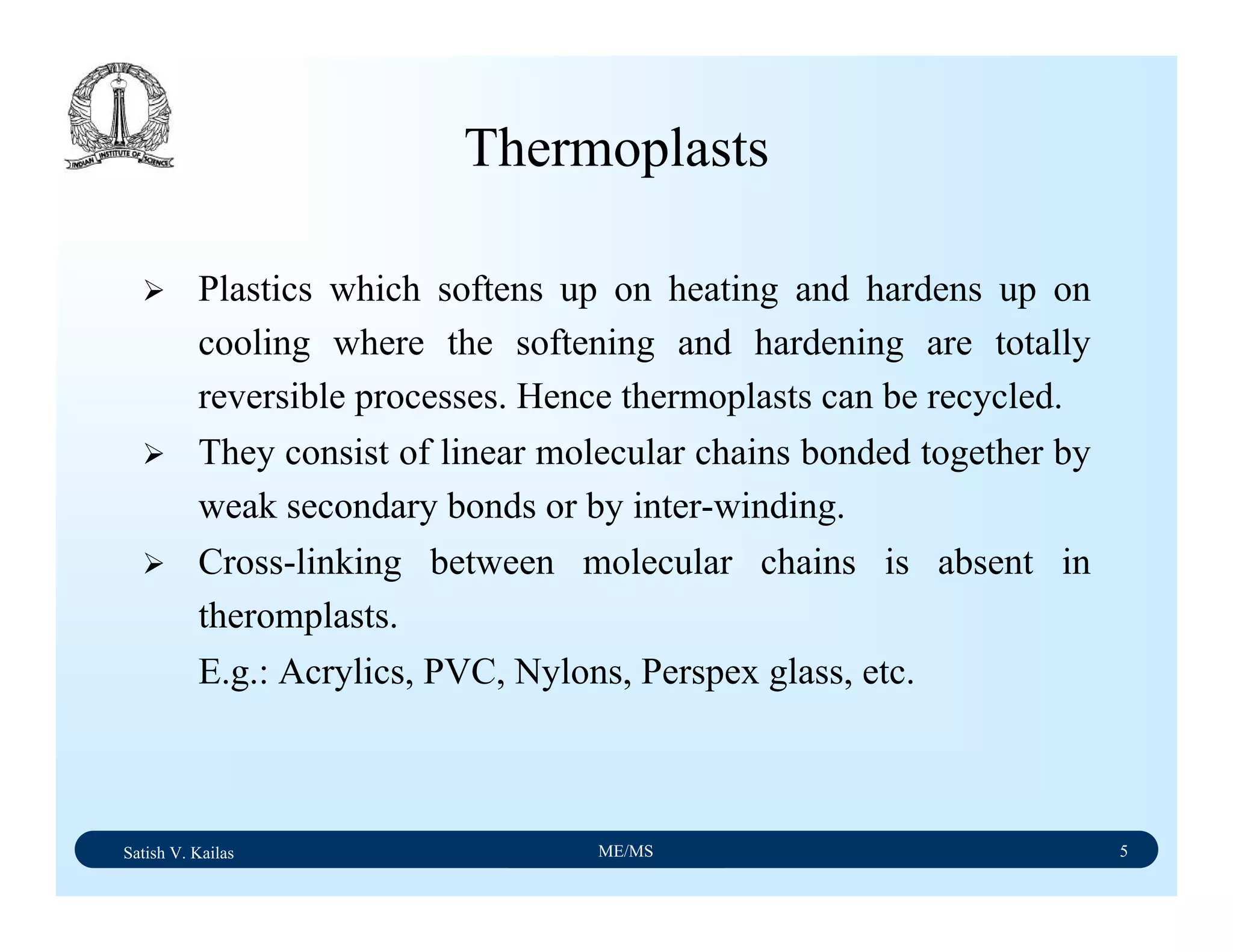 Satish V. Kailas ME/MS 5
Thermoplasts
Plastics which softens up on heating and hardens up on
cooling where the softening and hardening are totally
reversible processes. Hence thermoplasts can be recycled.
They consist of linear molecular chains bonded together by
weak secondary bonds or by inter-winding.
Cross-linking between molecular chains is absent in
theromplasts.
E.g.: Acrylics, PVC, Nylons, Perspex glass, etc.
 