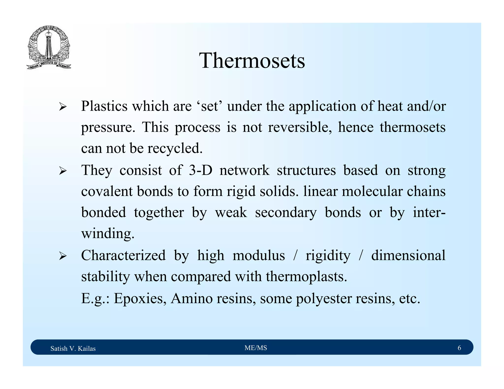 Satish V. Kailas ME/MS 6
Thermosets
Plastics which are ‘set’ under the application of heat and/or
pressure. This process is not reversible, hence thermosets
can not be recycled.
They consist of 3-D network structures based on strong
covalent bonds to form rigid solids. linear molecular chains
bonded together by weak secondary bonds or by inter-
winding.
Characterized by high modulus / rigidity / dimensional
stability when compared with thermoplasts.
E.g.: Epoxies, Amino resins, some polyester resins, etc.
 