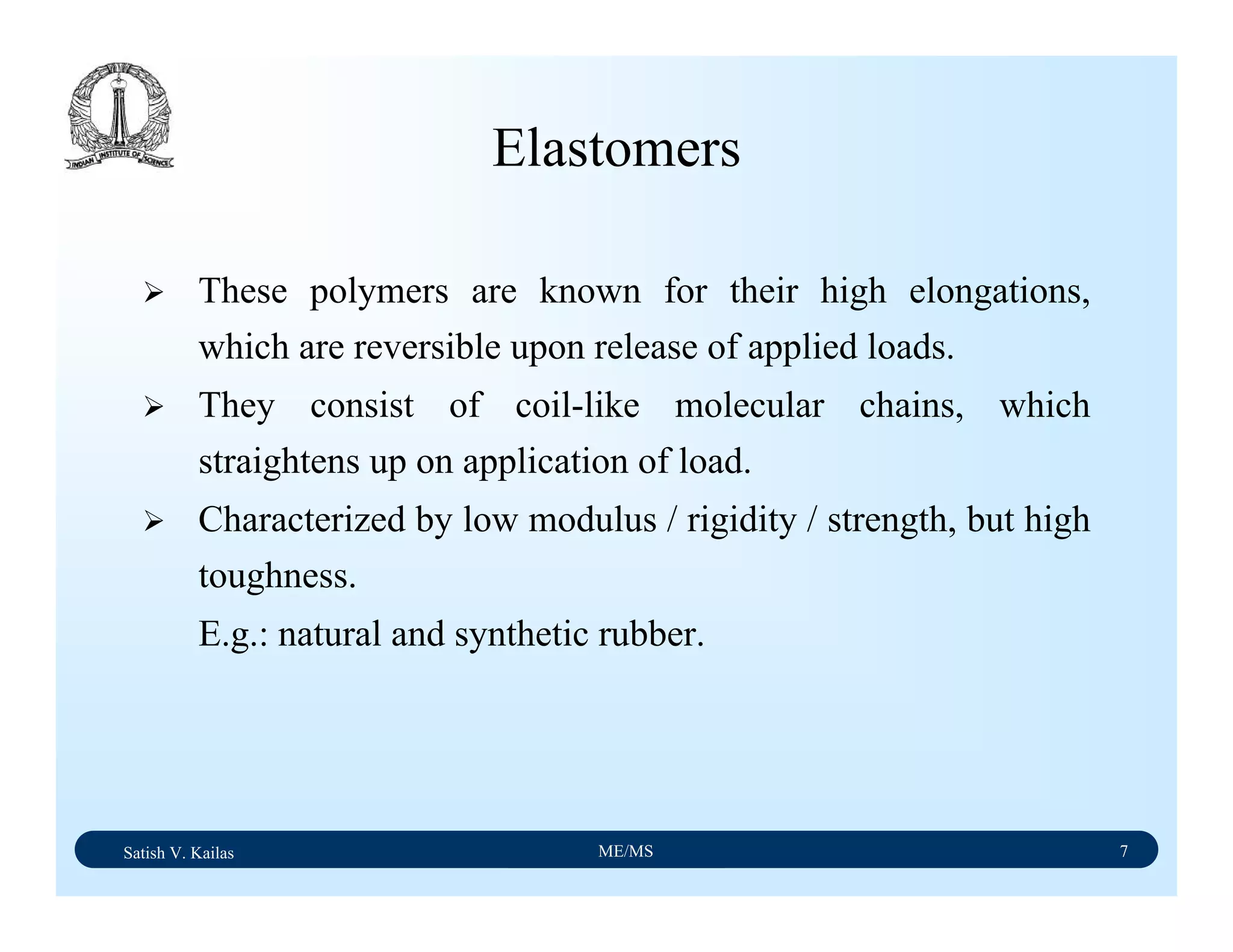 Satish V. Kailas ME/MS 7
Elastomers
These polymers are known for their high elongations,
which are reversible upon release of applied loads.
They consist of coil-like molecular chains, which
straightens up on application of load.
Characterized by low modulus / rigidity / strength, but high
toughness.
E.g.: natural and synthetic rubber.
 