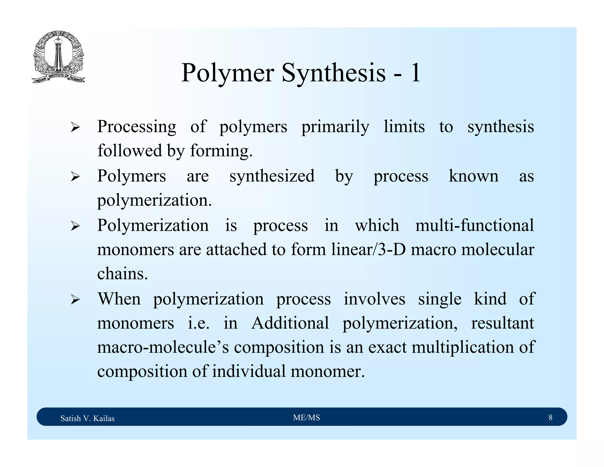 Satish V. Kailas ME/MS 8
Polymer Synthesis - 1
Processing of polymers primarily limits to synthesis
followed by forming.
Polymers are synthesized by process known as
polymerization.
Polymerization is process in which multi-functional
monomers are attached to form linear/3-D macro molecular
chains.
When polymerization process involves single kind of
monomers i.e. in Additional polymerization, resultant
macro-molecule’s composition is an exact multiplication of
composition of individual monomer.
 