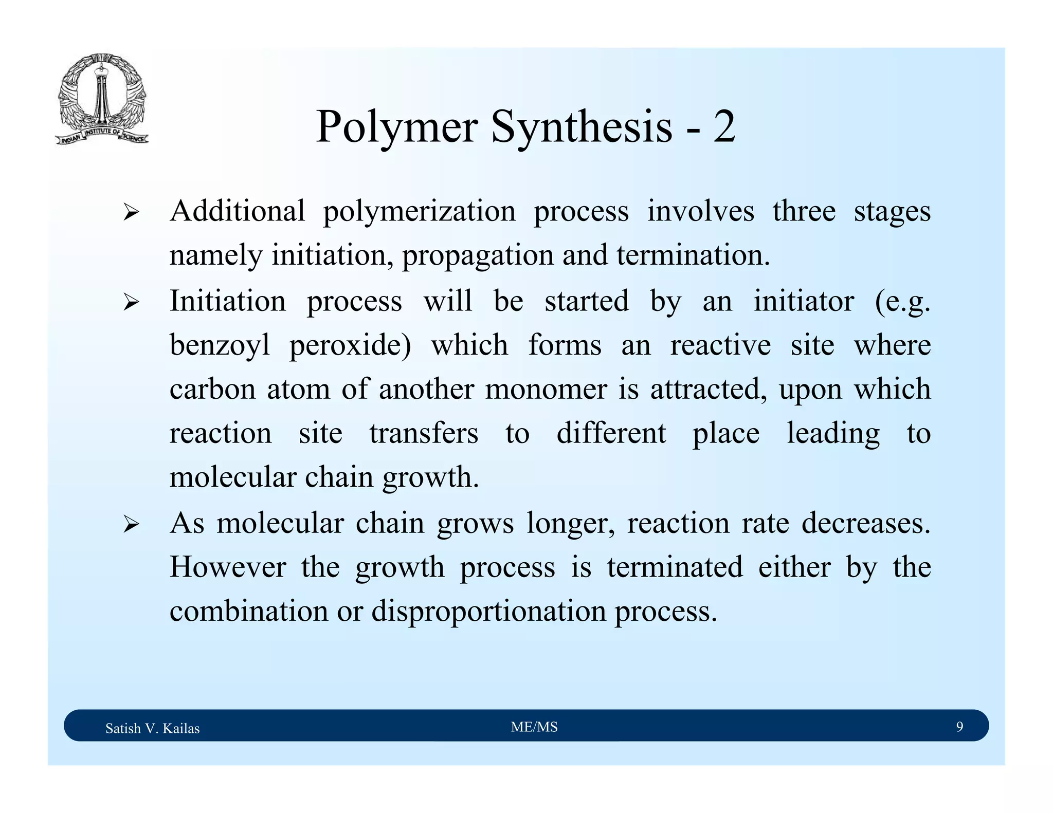 Satish V. Kailas ME/MS 9
Additional polymerization process involves three stages
namely initiation, propagation and termination.
Initiation process will be started by an initiator (e.g.
benzoyl peroxide) which forms an reactive site where
carbon atom of another monomer is attracted, upon which
reaction site transfers to different place leading to
molecular chain growth.
As molecular chain grows longer, reaction rate decreases.
However the growth process is terminated either by the
combination or disproportionation process.
Polymer Synthesis - 2
 