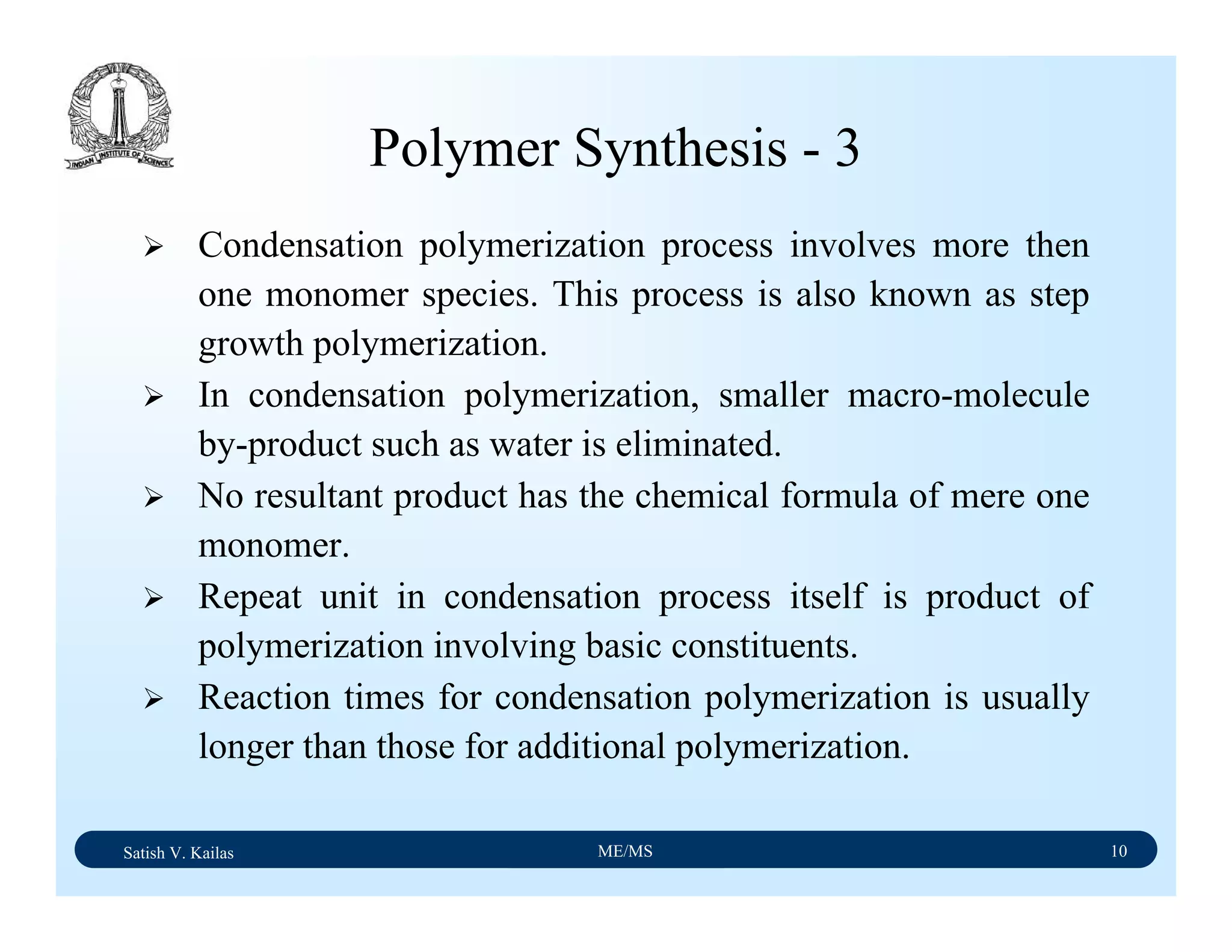 Satish V. Kailas ME/MS 10
Condensation polymerization process involves more then
one monomer species. This process is also known as step
growth polymerization.
In condensation polymerization, smaller macro-molecule
by-product such as water is eliminated.
No resultant product has the chemical formula of mere one
monomer.
Repeat unit in condensation process itself is product of
polymerization involving basic constituents.
Reaction times for condensation polymerization is usually
longer than those for additional polymerization.
Polymer Synthesis - 3
 