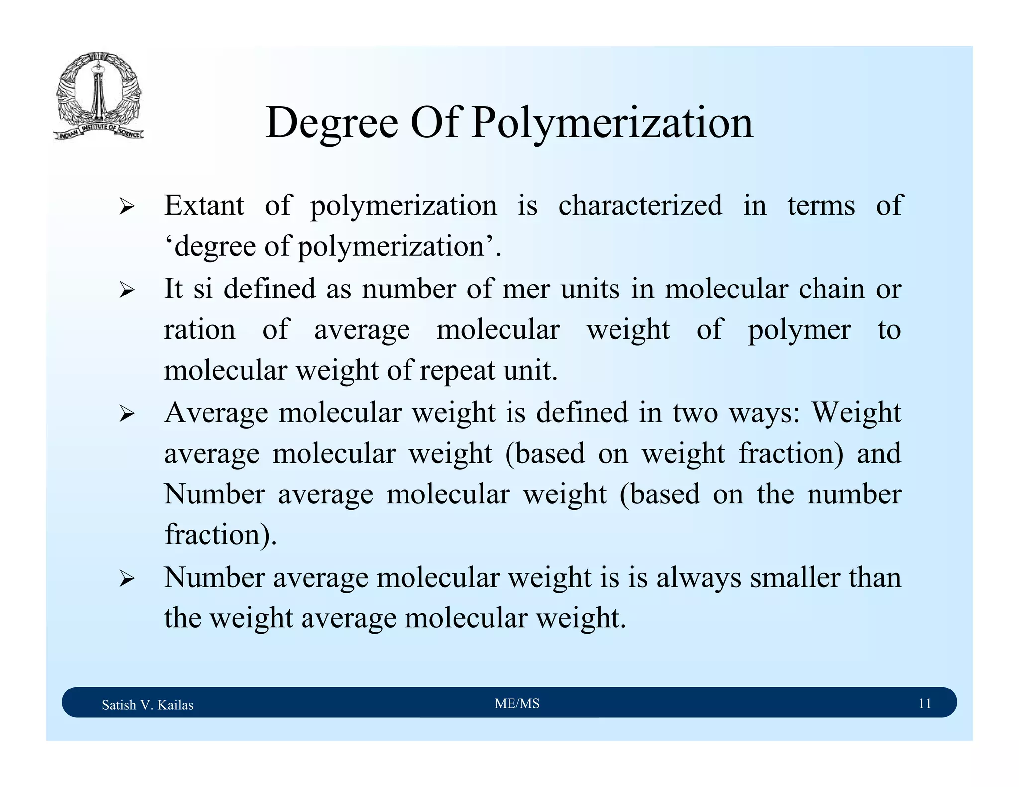 Satish V. Kailas ME/MS 11
Degree Of Polymerization
Extant of polymerization is characterized in terms of
‘degree of polymerization’.
It si defined as number of mer units in molecular chain or
ration of average molecular weight of polymer to
molecular weight of repeat unit.
Average molecular weight is defined in two ways: Weight
average molecular weight (based on weight fraction) and
Number average molecular weight (based on the number
fraction).
Number average molecular weight is is always smaller than
the weight average molecular weight.
 