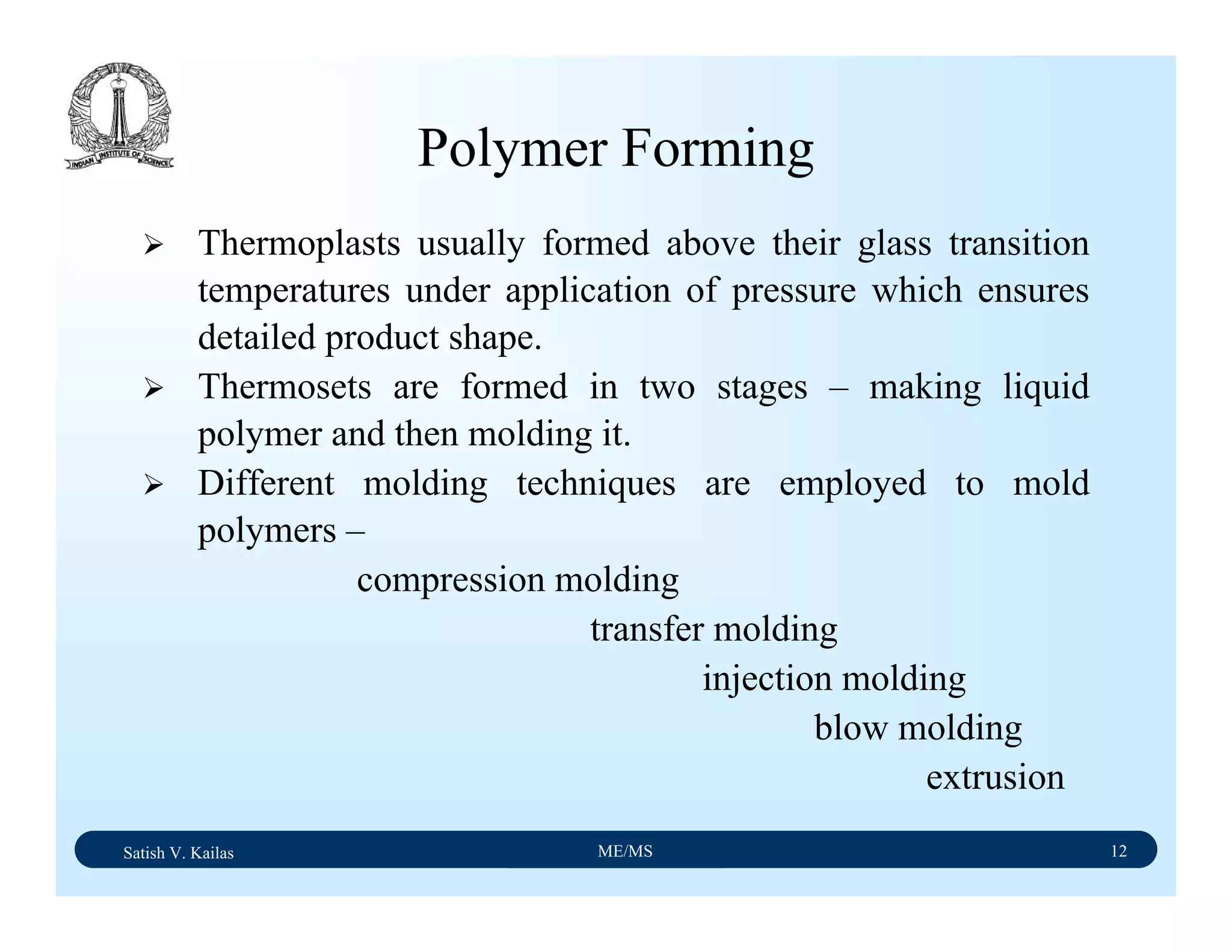 Satish V. Kailas ME/MS 12
Polymer Forming
Thermoplasts usually formed above their glass transition
temperatures under application of pressure which ensures
detailed product shape.
Thermosets are formed in two stages – making liquid
polymer and then molding it.
Different molding techniques are employed to mold
polymers –
compression molding
transfer molding
injection molding
blow molding
extrusion
 