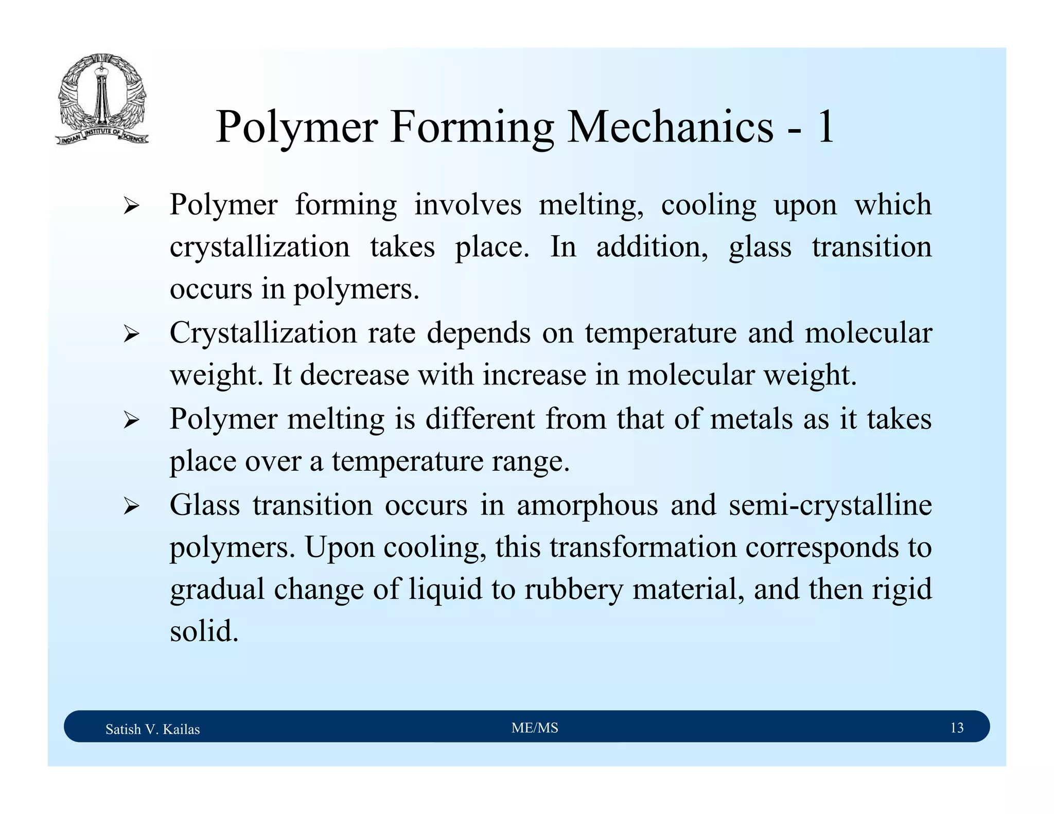 Satish V. Kailas ME/MS 13
Polymer Forming Mechanics - 1
Polymer forming involves melting, cooling upon which
crystallization takes place. In addition, glass transition
occurs in polymers.
Crystallization rate depends on temperature and molecular
weight. It decrease with increase in molecular weight.
Polymer melting is different from that of metals as it takes
place over a temperature range.
Glass transition occurs in amorphous and semi-crystalline
polymers. Upon cooling, this transformation corresponds to
gradual change of liquid to rubbery material, and then rigid
solid.
 