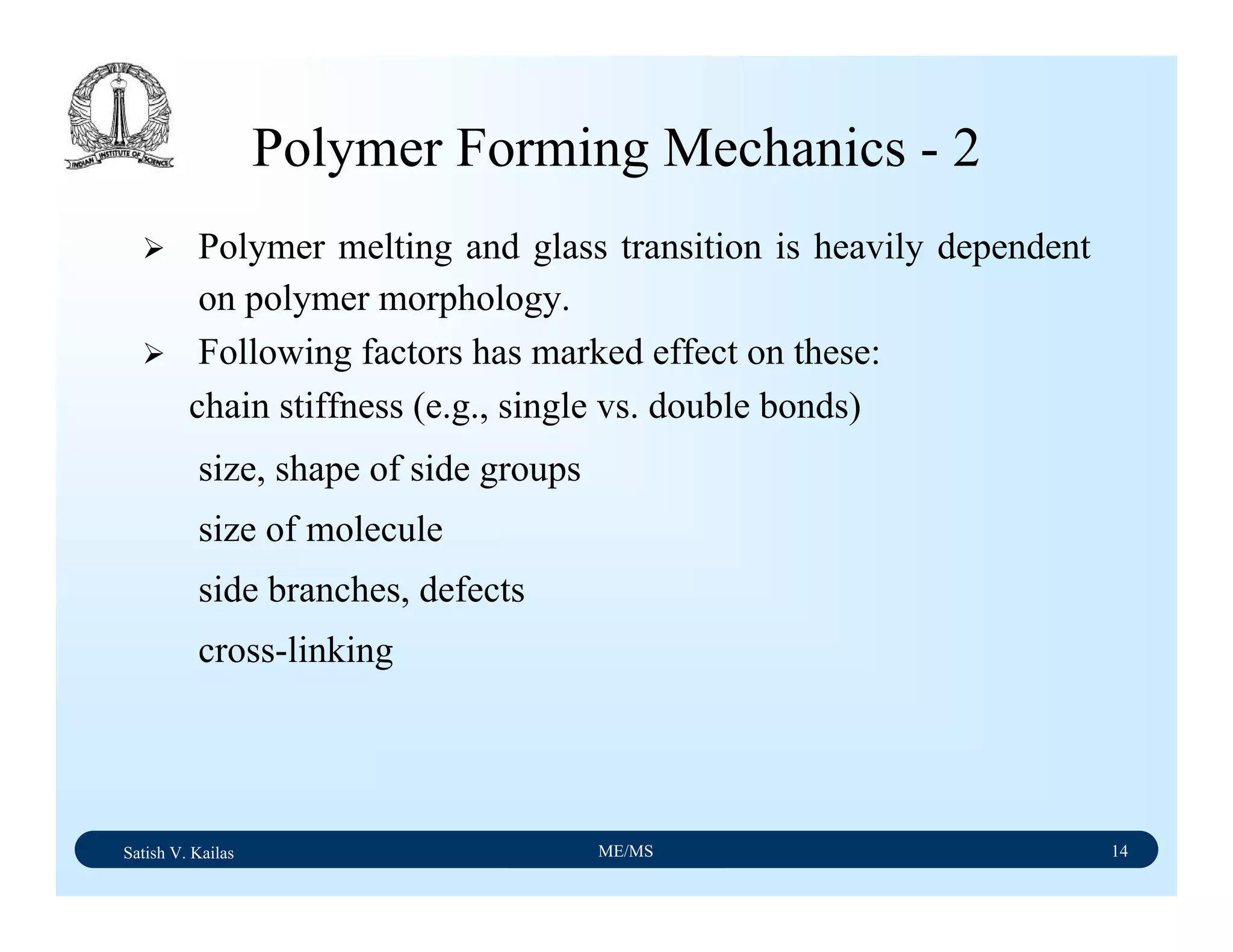 Satish V. Kailas ME/MS 14
Polymer Forming Mechanics - 2
Polymer melting and glass transition is heavily dependent
on polymer morphology.
Following factors has marked effect on these:
chain stiffness (e.g., single vs. double bonds)
size, shape of side groups
size of molecule
side branches, defects
cross-linking
 