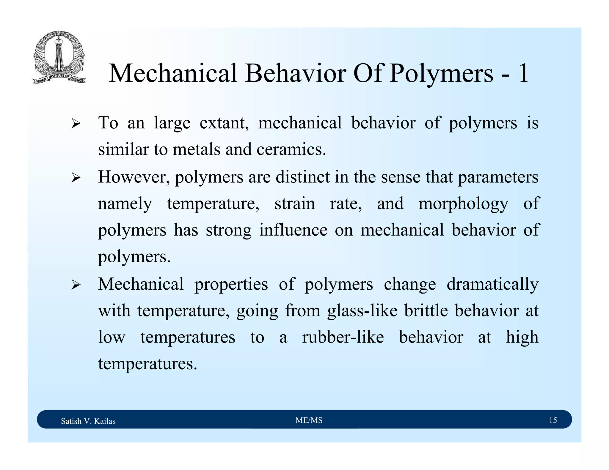 Satish V. Kailas ME/MS 15
Mechanical Behavior Of Polymers - 1
To an large extant, mechanical behavior of polymers is
similar to metals and ceramics.
However, polymers are distinct in the sense that parameters
namely temperature, strain rate, and morphology of
polymers has strong influence on mechanical behavior of
polymers.
Mechanical properties of polymers change dramatically
with temperature, going from glass-like brittle behavior at
low temperatures to a rubber-like behavior at high
temperatures.
 