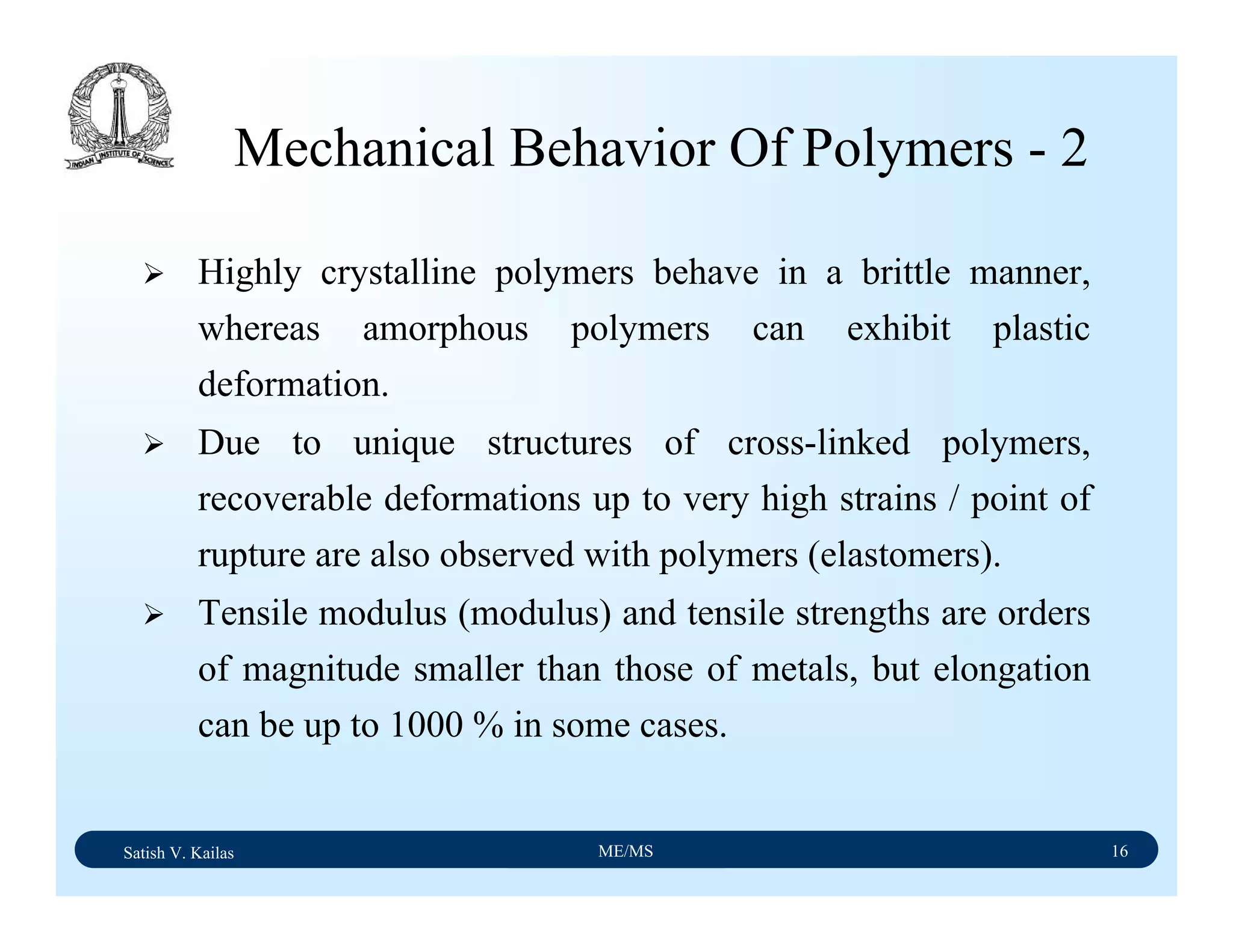 Satish V. Kailas ME/MS 16
Mechanical Behavior Of Polymers - 2
Highly crystalline polymers behave in a brittle manner,
whereas amorphous polymers can exhibit plastic
deformation.
Due to unique structures of cross-linked polymers,
recoverable deformations up to very high strains / point of
rupture are also observed with polymers (elastomers).
Tensile modulus (modulus) and tensile strengths are orders
of magnitude smaller than those of metals, but elongation
can be up to 1000 % in some cases.
 