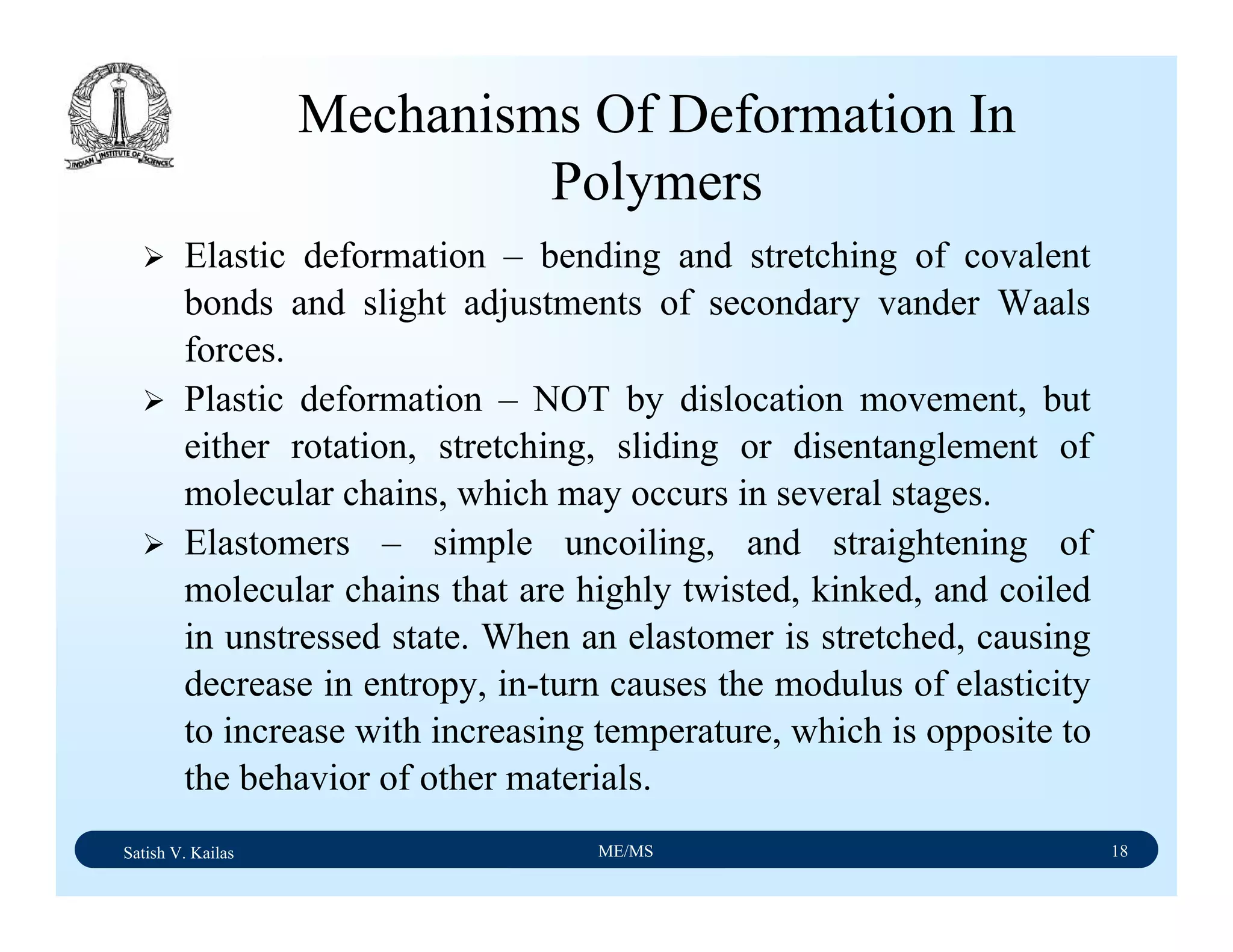 Satish V. Kailas ME/MS 18
Mechanisms Of Deformation In
Polymers
Elastic deformation – bending and stretching of covalent
bonds and slight adjustments of secondary vander Waals
forces.
Plastic deformation – NOT by dislocation movement, but
either rotation, stretching, sliding or disentanglement of
molecular chains, which may occurs in several stages.
Elastomers – simple uncoiling, and straightening of
molecular chains that are highly twisted, kinked, and coiled
in unstressed state. When an elastomer is stretched, causing
decrease in entropy, in-turn causes the modulus of elasticity
to increase with increasing temperature, which is opposite to
the behavior of other materials.
 