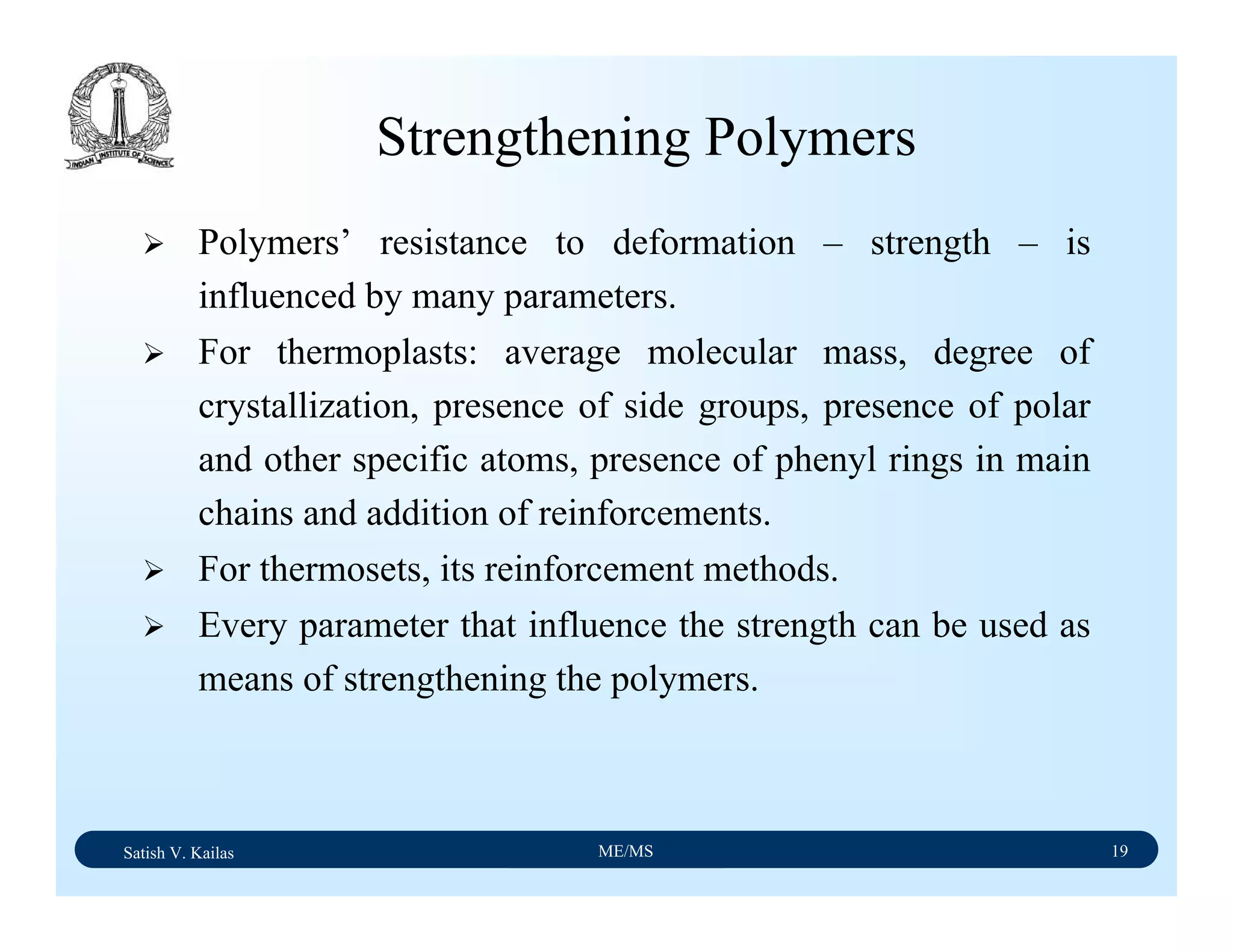 Satish V. Kailas ME/MS 19
Strengthening Polymers
Polymers’ resistance to deformation – strength – is
influenced by many parameters.
For thermoplasts: average molecular mass, degree of
crystallization, presence of side groups, presence of polar
and other specific atoms, presence of phenyl rings in main
chains and addition of reinforcements.
For thermosets, its reinforcement methods.
Every parameter that influence the strength can be used as
means of strengthening the polymers.
 