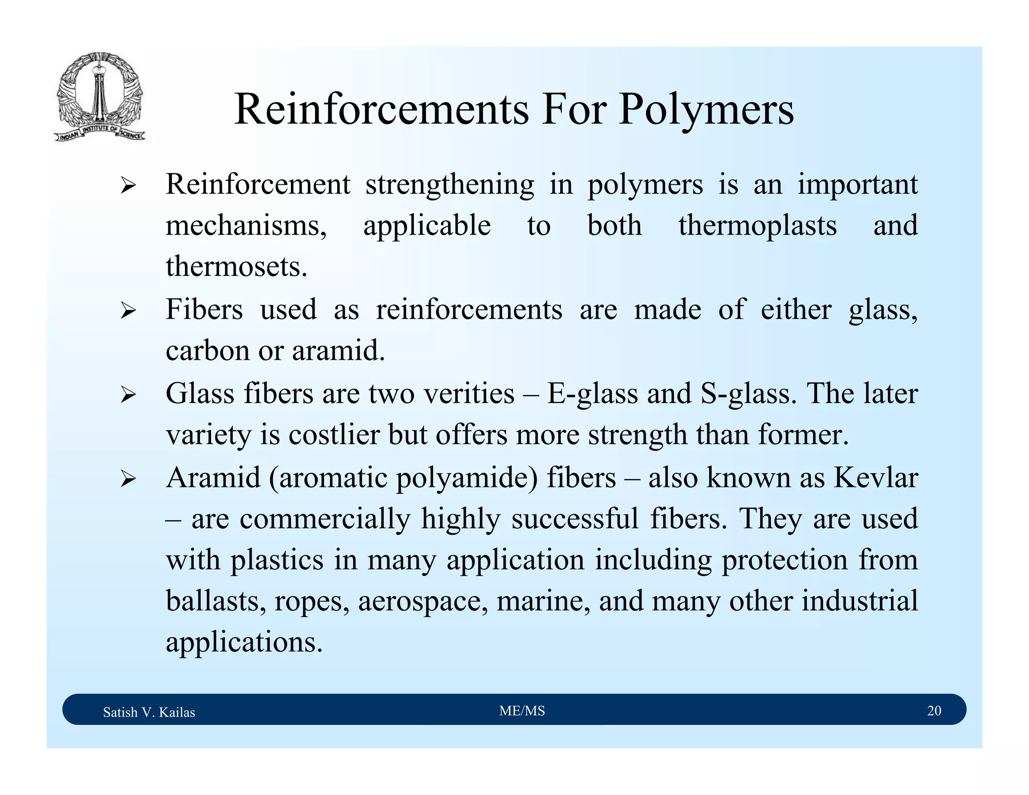 Satish V. Kailas ME/MS 20
Reinforcements For Polymers
Reinforcement strengthening in polymers is an important
mechanisms, applicable to both thermoplasts and
thermosets.
Fibers used as reinforcements are made of either glass,
carbon or aramid.
Glass fibers are two verities – E-glass and S-glass. The later
variety is costlier but offers more strength than former.
Aramid (aromatic polyamide) fibers – also known as Kevlar
– are commercially highly successful fibers. They are used
with plastics in many application including protection from
ballasts, ropes, aerospace, marine, and many other industrial
applications.
 
