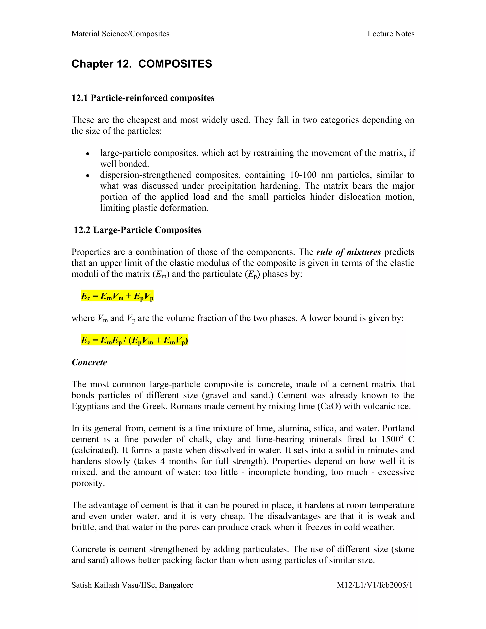 Material Science/Composites Lecture Notes
Satish Kailash Vasu/IISc, Bangalore M12/L1/V1/feb2005/1
Chapter 12. COMPOSITES
12.1 Particle-reinforced composites
These are the cheapest and most widely used. They fall in two categories depending on
the size of the particles:
• large-particle composites, which act by restraining the movement of the matrix, if
well bonded.
• dispersion-strengthened composites, containing 10-100 nm particles, similar to
what was discussed under precipitation hardening. The matrix bears the major
portion of the applied load and the small particles hinder dislocation motion,
limiting plastic deformation.
12.2 Large-Particle Composites
Properties are a combination of those of the components. The rule of mixtures predicts
that an upper limit of the elastic modulus of the composite is given in terms of the elastic
moduli of the matrix (Em) and the particulate (Ep) phases by:
Ec = EmVm + EpVp
where Vm and Vp are the volume fraction of the two phases. A lower bound is given by:
Ec = EmEp / (EpVm + EmVp)
Concrete
The most common large-particle composite is concrete, made of a cement matrix that
bonds particles of different size (gravel and sand.) Cement was already known to the
Egyptians and the Greek. Romans made cement by mixing lime (CaO) with volcanic ice.
In its general from, cement is a fine mixture of lime, alumina, silica, and water. Portland
cement is a fine powder of chalk, clay and lime-bearing minerals fired to 1500o
C
(calcinated). It forms a paste when dissolved in water. It sets into a solid in minutes and
hardens slowly (takes 4 months for full strength). Properties depend on how well it is
mixed, and the amount of water: too little - incomplete bonding, too much - excessive
porosity.
The advantage of cement is that it can be poured in place, it hardens at room temperature
and even under water, and it is very cheap. The disadvantages are that it is weak and
brittle, and that water in the pores can produce crack when it freezes in cold weather.
Concrete is cement strengthened by adding particulates. The use of different size (stone
and sand) allows better packing factor than when using particles of similar size.
 