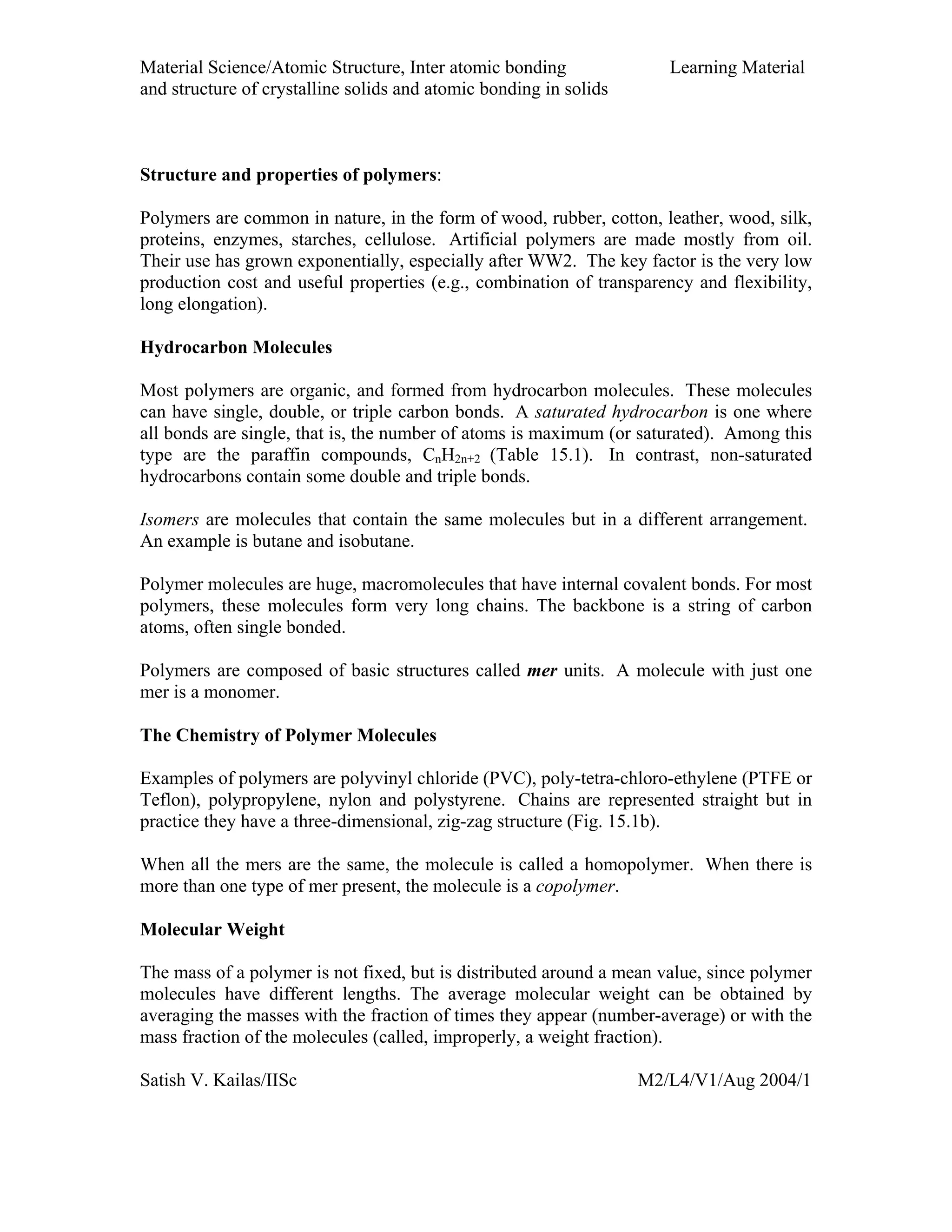 Material Science/Atomic Structure, Inter atomic bonding Learning Material
and structure of crystalline solids and atomic bonding in solids
Satish V. Kailas/IISc M2/L4/V1/Aug 2004/1
Structure and properties of polymers:
Polymers are common in nature, in the form of wood, rubber, cotton, leather, wood, silk,
proteins, enzymes, starches, cellulose. Artificial polymers are made mostly from oil.
Their use has grown exponentially, especially after WW2. The key factor is the very low
production cost and useful properties (e.g., combination of transparency and flexibility,
long elongation).
Hydrocarbon Molecules
Most polymers are organic, and formed from hydrocarbon molecules. These molecules
can have single, double, or triple carbon bonds. A saturated hydrocarbon is one where
all bonds are single, that is, the number of atoms is maximum (or saturated). Among this
type are the paraffin compounds, CnH2n+2 (Table 15.1). In contrast, non-saturated
hydrocarbons contain some double and triple bonds.
Isomers are molecules that contain the same molecules but in a different arrangement.
An example is butane and isobutane.
Polymer molecules are huge, macromolecules that have internal covalent bonds. For most
polymers, these molecules form very long chains. The backbone is a string of carbon
atoms, often single bonded.
Polymers are composed of basic structures called mer units. A molecule with just one
mer is a monomer.
The Chemistry of Polymer Molecules
Examples of polymers are polyvinyl chloride (PVC), poly-tetra-chloro-ethylene (PTFE or
Teflon), polypropylene, nylon and polystyrene. Chains are represented straight but in
practice they have a three-dimensional, zig-zag structure (Fig. 15.1b).
When all the mers are the same, the molecule is called a homopolymer. When there is
more than one type of mer present, the molecule is a copolymer.
Molecular Weight
The mass of a polymer is not fixed, but is distributed around a mean value, since polymer
molecules have different lengths. The average molecular weight can be obtained by
averaging the masses with the fraction of times they appear (number-average) or with the
mass fraction of the molecules (called, improperly, a weight fraction).
 