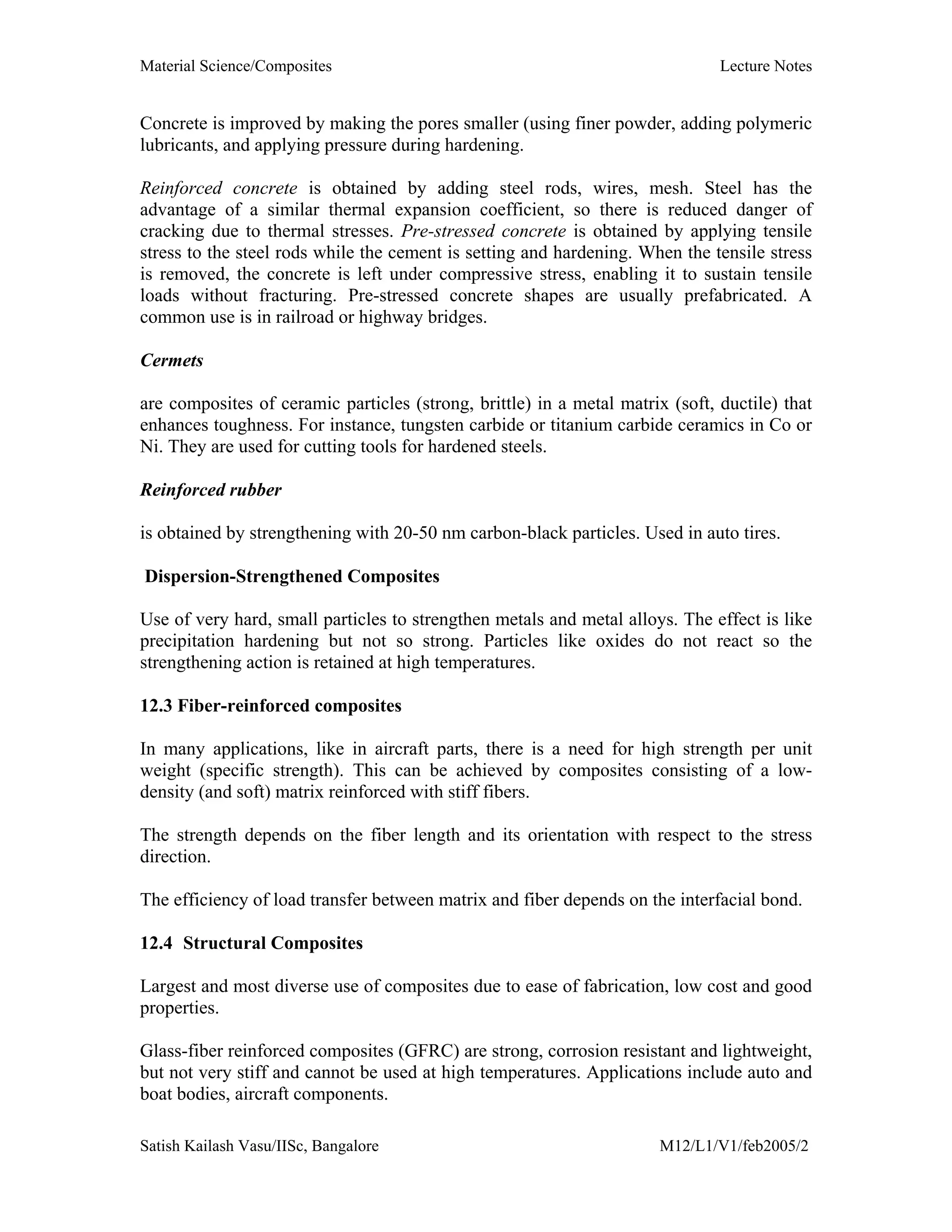 Material Science/Composites Lecture Notes
Satish Kailash Vasu/IISc, Bangalore M12/L1/V1/feb2005/2
Concrete is improved by making the pores smaller (using finer powder, adding polymeric
lubricants, and applying pressure during hardening.
Reinforced concrete is obtained by adding steel rods, wires, mesh. Steel has the
advantage of a similar thermal expansion coefficient, so there is reduced danger of
cracking due to thermal stresses. Pre-stressed concrete is obtained by applying tensile
stress to the steel rods while the cement is setting and hardening. When the tensile stress
is removed, the concrete is left under compressive stress, enabling it to sustain tensile
loads without fracturing. Pre-stressed concrete shapes are usually prefabricated. A
common use is in railroad or highway bridges.
Cermets
are composites of ceramic particles (strong, brittle) in a metal matrix (soft, ductile) that
enhances toughness. For instance, tungsten carbide or titanium carbide ceramics in Co or
Ni. They are used for cutting tools for hardened steels.
Reinforced rubber
is obtained by strengthening with 20-50 nm carbon-black particles. Used in auto tires.
Dispersion-Strengthened Composites
Use of very hard, small particles to strengthen metals and metal alloys. The effect is like
precipitation hardening but not so strong. Particles like oxides do not react so the
strengthening action is retained at high temperatures.
12.3 Fiber-reinforced composites
In many applications, like in aircraft parts, there is a need for high strength per unit
weight (specific strength). This can be achieved by composites consisting of a low-
density (and soft) matrix reinforced with stiff fibers.
The strength depends on the fiber length and its orientation with respect to the stress
direction.
The efficiency of load transfer between matrix and fiber depends on the interfacial bond.
12.4 Structural Composites
Largest and most diverse use of composites due to ease of fabrication, low cost and good
properties.
Glass-fiber reinforced composites (GFRC) are strong, corrosion resistant and lightweight,
but not very stiff and cannot be used at high temperatures. Applications include auto and
boat bodies, aircraft components.
 