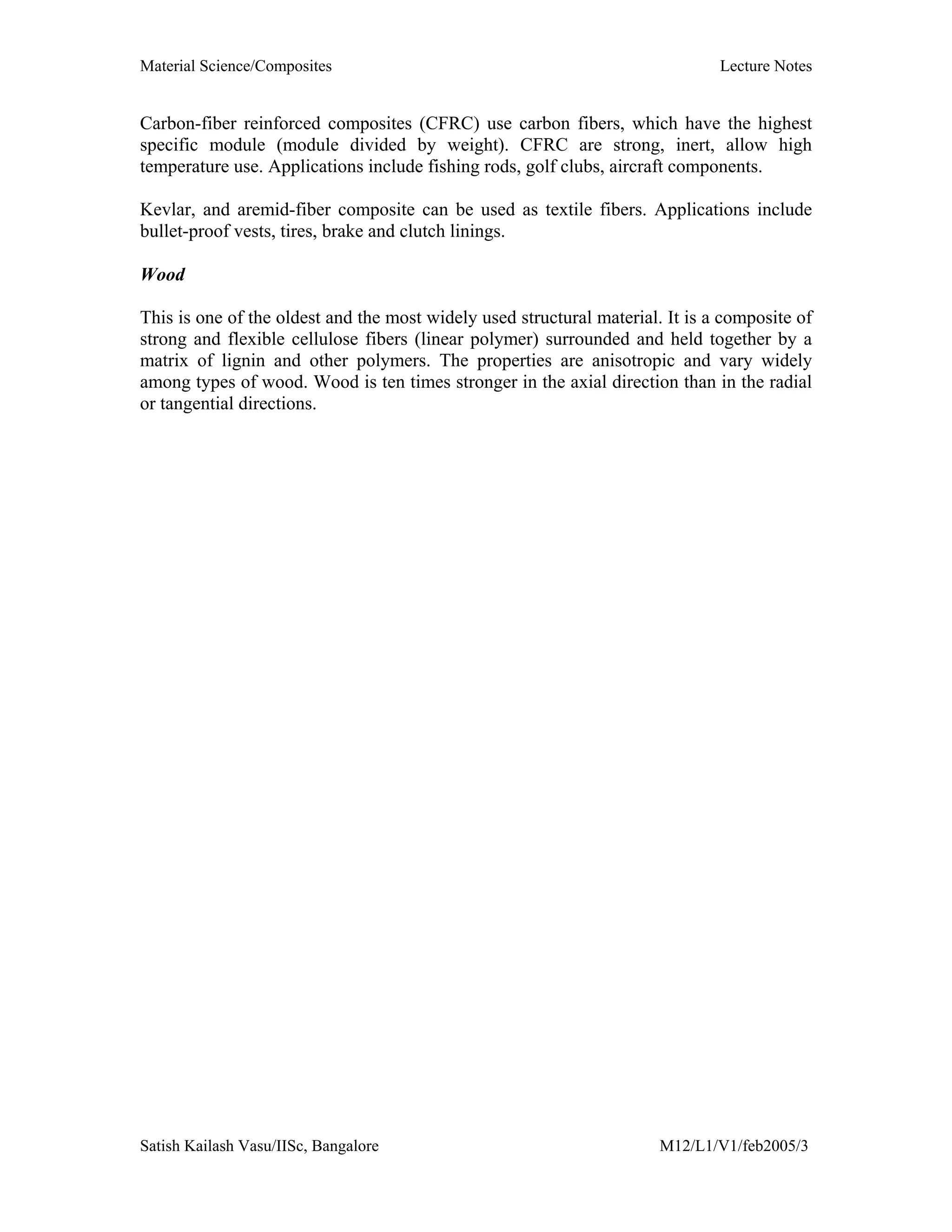 Material Science/Composites Lecture Notes
Satish Kailash Vasu/IISc, Bangalore M12/L1/V1/feb2005/3
Carbon-fiber reinforced composites (CFRC) use carbon fibers, which have the highest
specific module (module divided by weight). CFRC are strong, inert, allow high
temperature use. Applications include fishing rods, golf clubs, aircraft components.
Kevlar, and aremid-fiber composite can be used as textile fibers. Applications include
bullet-proof vests, tires, brake and clutch linings.
Wood
This is one of the oldest and the most widely used structural material. It is a composite of
strong and flexible cellulose fibers (linear polymer) surrounded and held together by a
matrix of lignin and other polymers. The properties are anisotropic and vary widely
among types of wood. Wood is ten times stronger in the axial direction than in the radial
or tangential directions.
 