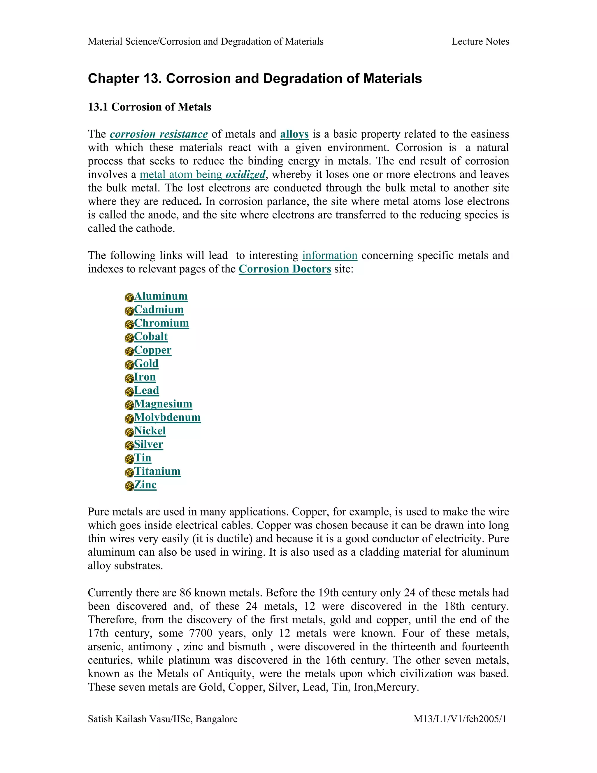 Material Science/Corrosion and Degradation of Materials Lecture Notes
Satish Kailash Vasu/IISc, Bangalore M13/L1/V1/feb2005/1
Chapter 13. Corrosion and Degradation of Materials
13.1 Corrosion of Metals
The corrosion resistance of metals and alloys is a basic property related to the easiness
with which these materials react with a given environment. Corrosion is a natural
process that seeks to reduce the binding energy in metals. The end result of corrosion
involves a metal atom being oxidized, whereby it loses one or more electrons and leaves
the bulk metal. The lost electrons are conducted through the bulk metal to another site
where they are reduced. In corrosion parlance, the site where metal atoms lose electrons
is called the anode, and the site where electrons are transferred to the reducing species is
called the cathode.
The following links will lead to interesting information concerning specific metals and
indexes to relevant pages of the Corrosion Doctors site:
Aluminum
Cadmium
Chromium
Cobalt
Copper
Gold
Iron
Lead
Magnesium
Molybdenum
Nickel
Silver
Tin
Titanium
Zinc
Pure metals are used in many applications. Copper, for example, is used to make the wire
which goes inside electrical cables. Copper was chosen because it can be drawn into long
thin wires very easily (it is ductile) and because it is a good conductor of electricity. Pure
aluminum can also be used in wiring. It is also used as a cladding material for aluminum
alloy substrates.
Currently there are 86 known metals. Before the 19th century only 24 of these metals had
been discovered and, of these 24 metals, 12 were discovered in the 18th century.
Therefore, from the discovery of the first metals, gold and copper, until the end of the
17th century, some 7700 years, only 12 metals were known. Four of these metals,
arsenic, antimony , zinc and bismuth , were discovered in the thirteenth and fourteenth
centuries, while platinum was discovered in the 16th century. The other seven metals,
known as the Metals of Antiquity, were the metals upon which civilization was based.
These seven metals are Gold, Copper, Silver, Lead, Tin, Iron,Mercury.
 