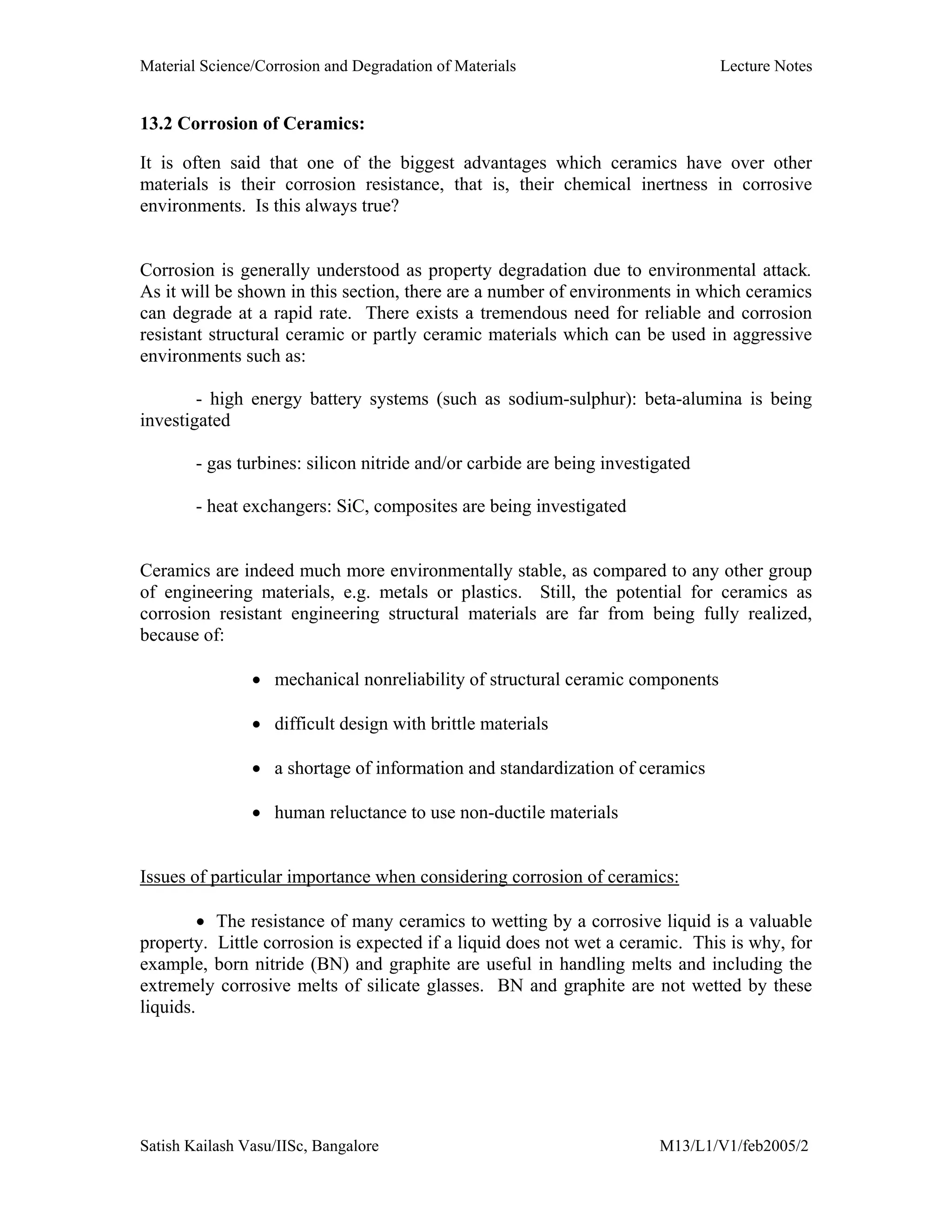 Material Science/Corrosion and Degradation of Materials Lecture Notes
Satish Kailash Vasu/IISc, Bangalore M13/L1/V1/feb2005/2
13.2 Corrosion of Ceramics:
It is often said that one of the biggest advantages which ceramics have over other
materials is their corrosion resistance, that is, their chemical inertness in corrosive
environments. Is this always true?
Corrosion is generally understood as property degradation due to environmental attack.
As it will be shown in this section, there are a number of environments in which ceramics
can degrade at a rapid rate. There exists a tremendous need for reliable and corrosion
resistant structural ceramic or partly ceramic materials which can be used in aggressive
environments such as:
- high energy battery systems (such as sodium-sulphur): beta-alumina is being
investigated
- gas turbines: silicon nitride and/or carbide are being investigated
- heat exchangers: SiC, composites are being investigated
Ceramics are indeed much more environmentally stable, as compared to any other group
of engineering materials, e.g. metals or plastics. Still, the potential for ceramics as
corrosion resistant engineering structural materials are far from being fully realized,
because of:
• mechanical nonreliability of structural ceramic components
• difficult design with brittle materials
• a shortage of information and standardization of ceramics
• human reluctance to use non-ductile materials
Issues of particular importance when considering corrosion of ceramics:
• The resistance of many ceramics to wetting by a corrosive liquid is a valuable
property. Little corrosion is expected if a liquid does not wet a ceramic. This is why, for
example, born nitride (BN) and graphite are useful in handling melts and including the
extremely corrosive melts of silicate glasses. BN and graphite are not wetted by these
liquids.
 