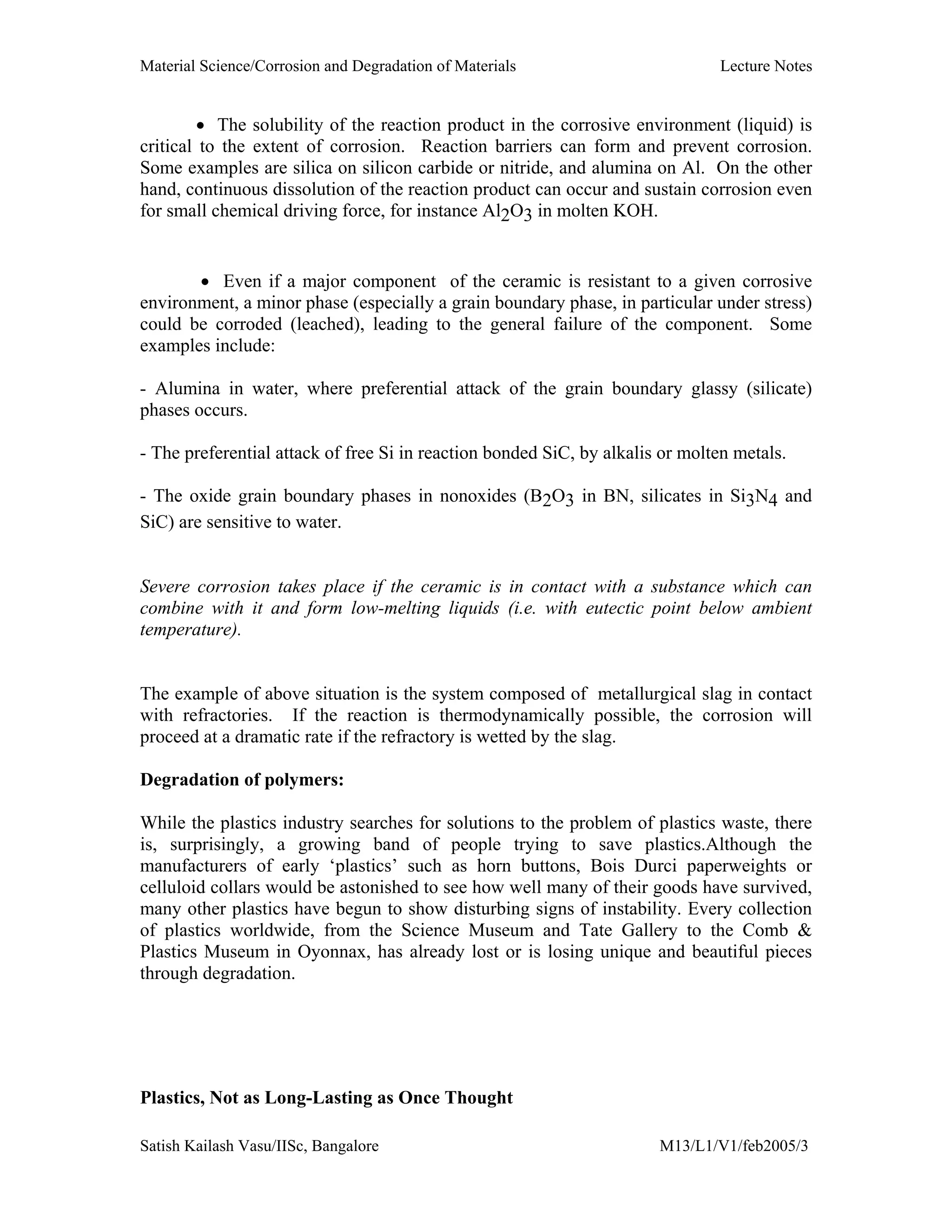 Material Science/Corrosion and Degradation of Materials Lecture Notes
Satish Kailash Vasu/IISc, Bangalore M13/L1/V1/feb2005/3
• The solubility of the reaction product in the corrosive environment (liquid) is
critical to the extent of corrosion. Reaction barriers can form and prevent corrosion.
Some examples are silica on silicon carbide or nitride, and alumina on Al. On the other
hand, continuous dissolution of the reaction product can occur and sustain corrosion even
for small chemical driving force, for instance Al2O3 in molten KOH.
• Even if a major component of the ceramic is resistant to a given corrosive
environment, a minor phase (especially a grain boundary phase, in particular under stress)
could be corroded (leached), leading to the general failure of the component. Some
examples include:
- Alumina in water, where preferential attack of the grain boundary glassy (silicate)
phases occurs.
- The preferential attack of free Si in reaction bonded SiC, by alkalis or molten metals.
- The oxide grain boundary phases in nonoxides (B2O3 in BN, silicates in Si3N4 and
SiC) are sensitive to water.
Severe corrosion takes place if the ceramic is in contact with a substance which can
combine with it and form low-melting liquids (i.e. with eutectic point below ambient
temperature).
The example of above situation is the system composed of metallurgical slag in contact
with refractories. If the reaction is thermodynamically possible, the corrosion will
proceed at a dramatic rate if the refractory is wetted by the slag.
Degradation of polymers:
While the plastics industry searches for solutions to the problem of plastics waste, there
is, surprisingly, a growing band of people trying to save plastics.Although the
manufacturers of early ‘plastics’ such as horn buttons, Bois Durci paperweights or
celluloid collars would be astonished to see how well many of their goods have survived,
many other plastics have begun to show disturbing signs of instability. Every collection
of plastics worldwide, from the Science Museum and Tate Gallery to the Comb &
Plastics Museum in Oyonnax, has already lost or is losing unique and beautiful pieces
through degradation.
Plastics, Not as Long-Lasting as Once Thought
 