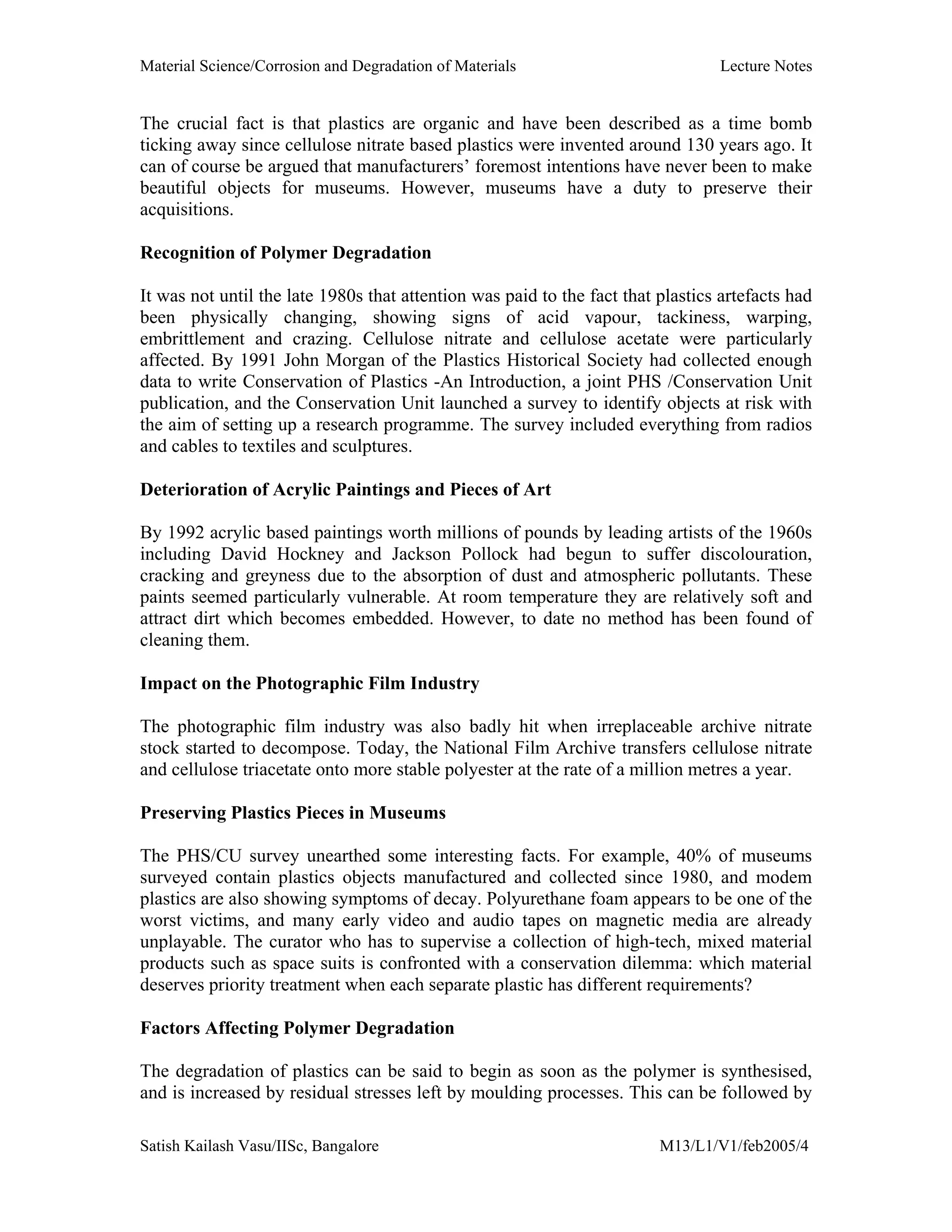 Material Science/Corrosion and Degradation of Materials Lecture Notes
Satish Kailash Vasu/IISc, Bangalore M13/L1/V1/feb2005/4
The crucial fact is that plastics are organic and have been described as a time bomb
ticking away since cellulose nitrate based plastics were invented around 130 years ago. It
can of course be argued that manufacturers’ foremost intentions have never been to make
beautiful objects for museums. However, museums have a duty to preserve their
acquisitions.
Recognition of Polymer Degradation
It was not until the late 1980s that attention was paid to the fact that plastics artefacts had
been physically changing, showing signs of acid vapour, tackiness, warping,
embrittlement and crazing. Cellulose nitrate and cellulose acetate were particularly
affected. By 1991 John Morgan of the Plastics Historical Society had collected enough
data to write Conservation of Plastics -An Introduction, a joint PHS /Conservation Unit
publication, and the Conservation Unit launched a survey to identify objects at risk with
the aim of setting up a research programme. The survey included everything from radios
and cables to textiles and sculptures.
Deterioration of Acrylic Paintings and Pieces of Art
By 1992 acrylic based paintings worth millions of pounds by leading artists of the 1960s
including David Hockney and Jackson Pollock had begun to suffer discolouration,
cracking and greyness due to the absorption of dust and atmospheric pollutants. These
paints seemed particularly vulnerable. At room temperature they are relatively soft and
attract dirt which becomes embedded. However, to date no method has been found of
cleaning them.
Impact on the Photographic Film Industry
The photographic film industry was also badly hit when irreplaceable archive nitrate
stock started to decompose. Today, the National Film Archive transfers cellulose nitrate
and cellulose triacetate onto more stable polyester at the rate of a million metres a year.
Preserving Plastics Pieces in Museums
The PHS/CU survey unearthed some interesting facts. For example, 40% of museums
surveyed contain plastics objects manufactured and collected since 1980, and modem
plastics are also showing symptoms of decay. Polyurethane foam appears to be one of the
worst victims, and many early video and audio tapes on magnetic media are already
unplayable. The curator who has to supervise a collection of high-tech, mixed material
products such as space suits is confronted with a conservation dilemma: which material
deserves priority treatment when each separate plastic has different requirements?
Factors Affecting Polymer Degradation
The degradation of plastics can be said to begin as soon as the polymer is synthesised,
and is increased by residual stresses left by moulding processes. This can be followed by
 