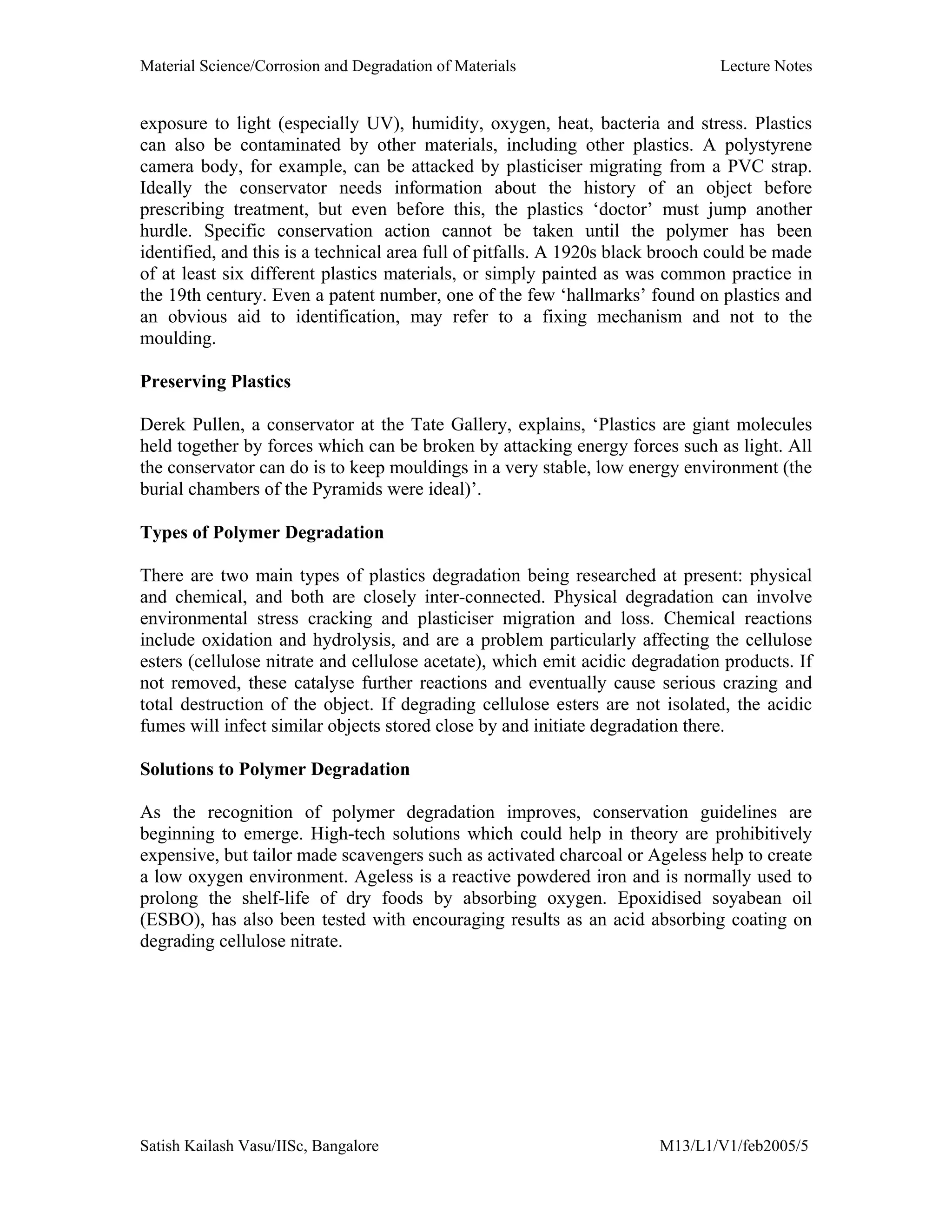 Material Science/Corrosion and Degradation of Materials Lecture Notes
Satish Kailash Vasu/IISc, Bangalore M13/L1/V1/feb2005/5
exposure to light (especially UV), humidity, oxygen, heat, bacteria and stress. Plastics
can also be contaminated by other materials, including other plastics. A polystyrene
camera body, for example, can be attacked by plasticiser migrating from a PVC strap.
Ideally the conservator needs information about the history of an object before
prescribing treatment, but even before this, the plastics ‘doctor’ must jump another
hurdle. Specific conservation action cannot be taken until the polymer has been
identified, and this is a technical area full of pitfalls. A 1920s black brooch could be made
of at least six different plastics materials, or simply painted as was common practice in
the 19th century. Even a patent number, one of the few ‘hallmarks’ found on plastics and
an obvious aid to identification, may refer to a fixing mechanism and not to the
moulding.
Preserving Plastics
Derek Pullen, a conservator at the Tate Gallery, explains, ‘Plastics are giant molecules
held together by forces which can be broken by attacking energy forces such as light. All
the conservator can do is to keep mouldings in a very stable, low energy environment (the
burial chambers of the Pyramids were ideal)’.
Types of Polymer Degradation
There are two main types of plastics degradation being researched at present: physical
and chemical, and both are closely inter-connected. Physical degradation can involve
environmental stress cracking and plasticiser migration and loss. Chemical reactions
include oxidation and hydrolysis, and are a problem particularly affecting the cellulose
esters (cellulose nitrate and cellulose acetate), which emit acidic degradation products. If
not removed, these catalyse further reactions and eventually cause serious crazing and
total destruction of the object. If degrading cellulose esters are not isolated, the acidic
fumes will infect similar objects stored close by and initiate degradation there.
Solutions to Polymer Degradation
As the recognition of polymer degradation improves, conservation guidelines are
beginning to emerge. High-tech solutions which could help in theory are prohibitively
expensive, but tailor made scavengers such as activated charcoal or Ageless help to create
a low oxygen environment. Ageless is a reactive powdered iron and is normally used to
prolong the shelf-life of dry foods by absorbing oxygen. Epoxidised soyabean oil
(ESBO), has also been tested with encouraging results as an acid absorbing coating on
degrading cellulose nitrate.
 