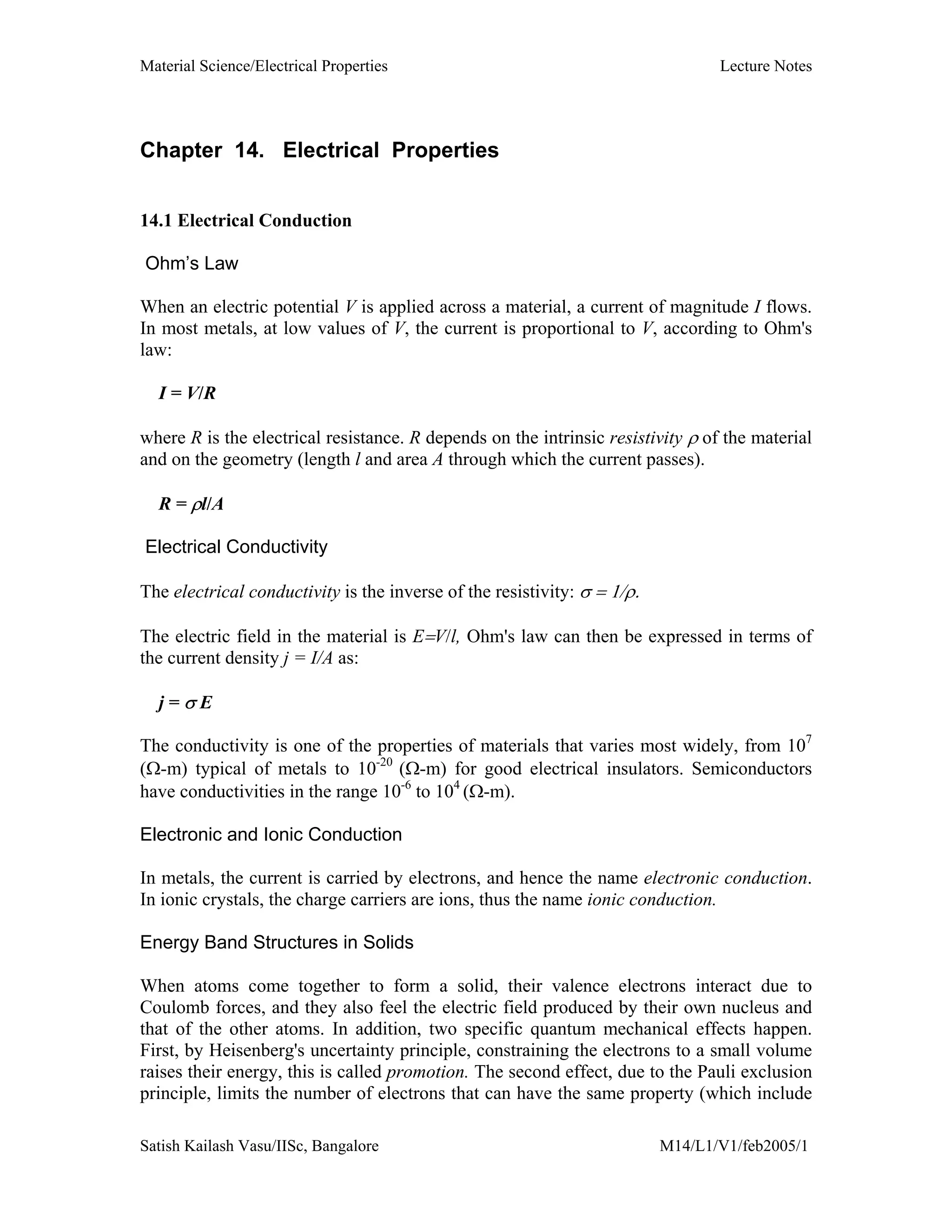 Material Science/Electrical Properties Lecture Notes
Satish Kailash Vasu/IISc, Bangalore M14/L1/V1/feb2005/1
Chapter 14. Electrical Properties
14.1 Electrical Conduction
Ohm’s Law
When an electric potential V is applied across a material, a current of magnitude I flows.
In most metals, at low values of V, the current is proportional to V, according to Ohm's
law:
I = V/R
where R is the electrical resistance. R depends on the intrinsic resistivity ρ of the material
and on the geometry (length l and area A through which the current passes).
R = ρl/A
Electrical Conductivity
The electrical conductivity is the inverse of the resistivity: σ = 1/ρ.
The electric field in the material is E=V/l, Ohm's law can then be expressed in terms of
the current density j = I/A as:
j = σ E
The conductivity is one of the properties of materials that varies most widely, from 107
(Ω-m) typical of metals to 10-20
(Ω-m) for good electrical insulators. Semiconductors
have conductivities in the range 10-6
to 104
(Ω-m).
Electronic and Ionic Conduction
In metals, the current is carried by electrons, and hence the name electronic conduction.
In ionic crystals, the charge carriers are ions, thus the name ionic conduction.
Energy Band Structures in Solids
When atoms come together to form a solid, their valence electrons interact due to
Coulomb forces, and they also feel the electric field produced by their own nucleus and
that of the other atoms. In addition, two specific quantum mechanical effects happen.
First, by Heisenberg's uncertainty principle, constraining the electrons to a small volume
raises their energy, this is called promotion. The second effect, due to the Pauli exclusion
principle, limits the number of electrons that can have the same property (which include
 