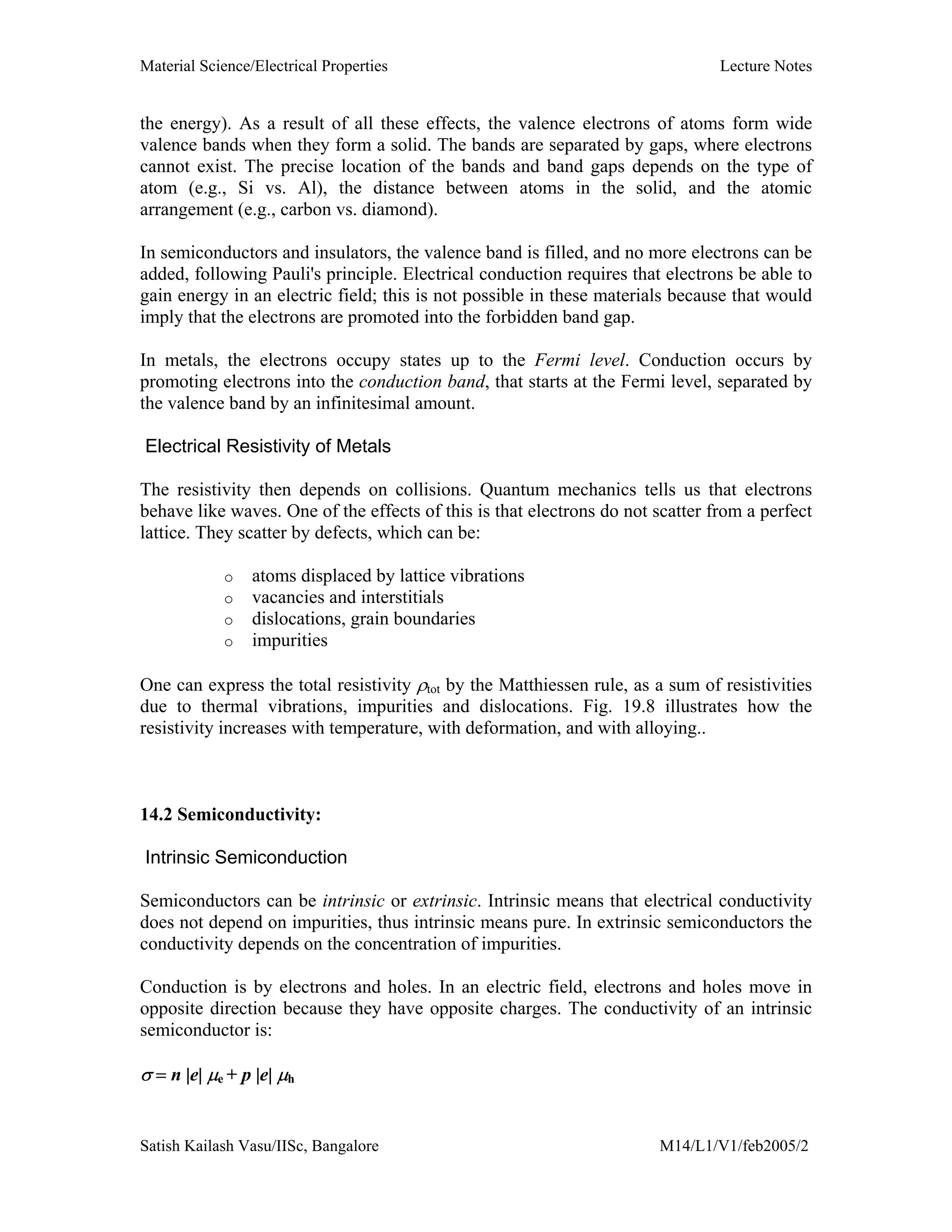 Material Science/Electrical Properties Lecture Notes
Satish Kailash Vasu/IISc, Bangalore M14/L1/V1/feb2005/2
the energy). As a result of all these effects, the valence electrons of atoms form wide
valence bands when they form a solid. The bands are separated by gaps, where electrons
cannot exist. The precise location of the bands and band gaps depends on the type of
atom (e.g., Si vs. Al), the distance between atoms in the solid, and the atomic
arrangement (e.g., carbon vs. diamond).
In semiconductors and insulators, the valence band is filled, and no more electrons can be
added, following Pauli's principle. Electrical conduction requires that electrons be able to
gain energy in an electric field; this is not possible in these materials because that would
imply that the electrons are promoted into the forbidden band gap.
In metals, the electrons occupy states up to the Fermi level. Conduction occurs by
promoting electrons into the conduction band, that starts at the Fermi level, separated by
the valence band by an infinitesimal amount.
Electrical Resistivity of Metals
The resistivity then depends on collisions. Quantum mechanics tells us that electrons
behave like waves. One of the effects of this is that electrons do not scatter from a perfect
lattice. They scatter by defects, which can be:
o atoms displaced by lattice vibrations
o vacancies and interstitials
o dislocations, grain boundaries
o impurities
One can express the total resistivity ρtot by the Matthiessen rule, as a sum of resistivities
due to thermal vibrations, impurities and dislocations. Fig. 19.8 illustrates how the
resistivity increases with temperature, with deformation, and with alloying..
14.2 Semiconductivity:
Intrinsic Semiconduction
Semiconductors can be intrinsic or extrinsic. Intrinsic means that electrical conductivity
does not depend on impurities, thus intrinsic means pure. In extrinsic semiconductors the
conductivity depends on the concentration of impurities.
Conduction is by electrons and holes. In an electric field, electrons and holes move in
opposite direction because they have opposite charges. The conductivity of an intrinsic
semiconductor is:
σ = n |e| µe + p |e| µh
 