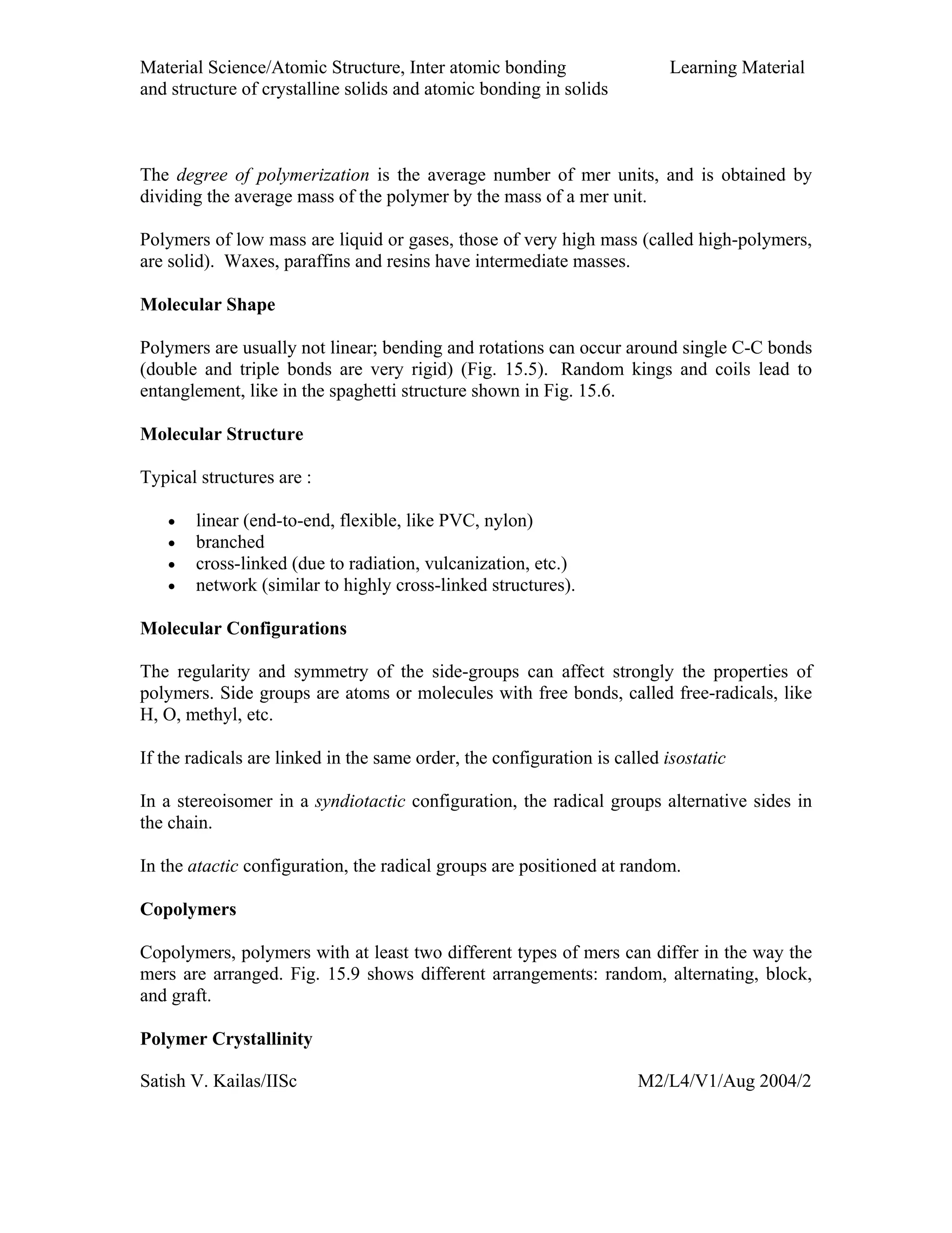 Material Science/Atomic Structure, Inter atomic bonding Learning Material
and structure of crystalline solids and atomic bonding in solids
Satish V. Kailas/IISc M2/L4/V1/Aug 2004/2
The degree of polymerization is the average number of mer units, and is obtained by
dividing the average mass of the polymer by the mass of a mer unit.
Polymers of low mass are liquid or gases, those of very high mass (called high-polymers,
are solid). Waxes, paraffins and resins have intermediate masses.
Molecular Shape
Polymers are usually not linear; bending and rotations can occur around single C-C bonds
(double and triple bonds are very rigid) (Fig. 15.5). Random kings and coils lead to
entanglement, like in the spaghetti structure shown in Fig. 15.6.
Molecular Structure
Typical structures are :
• linear (end-to-end, flexible, like PVC, nylon)
• branched
• cross-linked (due to radiation, vulcanization, etc.)
• network (similar to highly cross-linked structures).
Molecular Configurations
The regularity and symmetry of the side-groups can affect strongly the properties of
polymers. Side groups are atoms or molecules with free bonds, called free-radicals, like
H, O, methyl, etc.
If the radicals are linked in the same order, the configuration is called isostatic
In a stereoisomer in a syndiotactic configuration, the radical groups alternative sides in
the chain.
In the atactic configuration, the radical groups are positioned at random.
Copolymers
Copolymers, polymers with at least two different types of mers can differ in the way the
mers are arranged. Fig. 15.9 shows different arrangements: random, alternating, block,
and graft.
Polymer Crystallinity
 