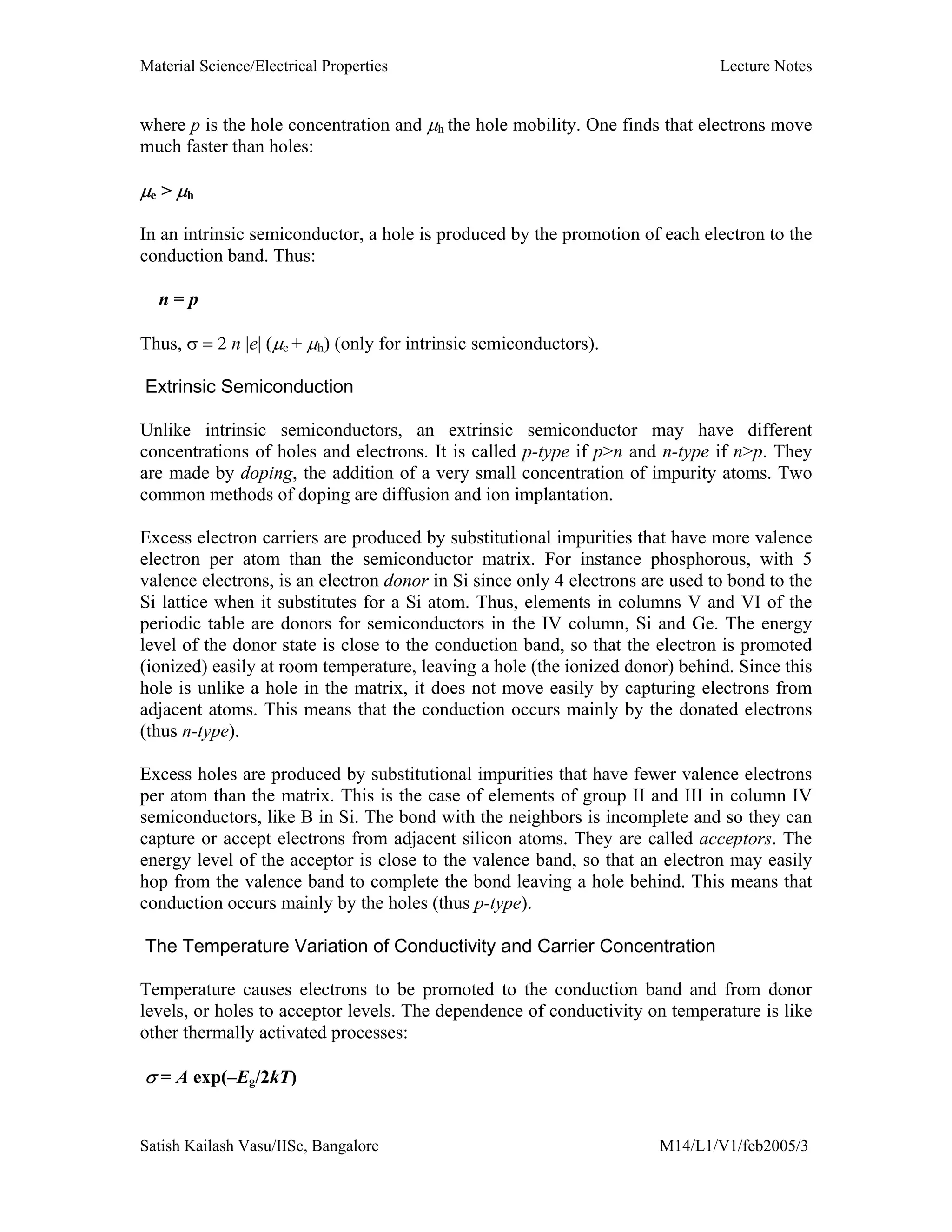 Material Science/Electrical Properties Lecture Notes
Satish Kailash Vasu/IISc, Bangalore M14/L1/V1/feb2005/3
where p is the hole concentration and µh the hole mobility. One finds that electrons move
much faster than holes:
µe > µh
In an intrinsic semiconductor, a hole is produced by the promotion of each electron to the
conduction band. Thus:
n = p
Thus, σ = 2 n |e| (µe + µh) (only for intrinsic semiconductors).
Extrinsic Semiconduction
Unlike intrinsic semiconductors, an extrinsic semiconductor may have different
concentrations of holes and electrons. It is called p-type if p>n and n-type if n>p. They
are made by doping, the addition of a very small concentration of impurity atoms. Two
common methods of doping are diffusion and ion implantation.
Excess electron carriers are produced by substitutional impurities that have more valence
electron per atom than the semiconductor matrix. For instance phosphorous, with 5
valence electrons, is an electron donor in Si since only 4 electrons are used to bond to the
Si lattice when it substitutes for a Si atom. Thus, elements in columns V and VI of the
periodic table are donors for semiconductors in the IV column, Si and Ge. The energy
level of the donor state is close to the conduction band, so that the electron is promoted
(ionized) easily at room temperature, leaving a hole (the ionized donor) behind. Since this
hole is unlike a hole in the matrix, it does not move easily by capturing electrons from
adjacent atoms. This means that the conduction occurs mainly by the donated electrons
(thus n-type).
Excess holes are produced by substitutional impurities that have fewer valence electrons
per atom than the matrix. This is the case of elements of group II and III in column IV
semiconductors, like B in Si. The bond with the neighbors is incomplete and so they can
capture or accept electrons from adjacent silicon atoms. They are called acceptors. The
energy level of the acceptor is close to the valence band, so that an electron may easily
hop from the valence band to complete the bond leaving a hole behind. This means that
conduction occurs mainly by the holes (thus p-type).
The Temperature Variation of Conductivity and Carrier Concentration
Temperature causes electrons to be promoted to the conduction band and from donor
levels, or holes to acceptor levels. The dependence of conductivity on temperature is like
other thermally activated processes:
σ = A exp(–Eg/2kT)
 