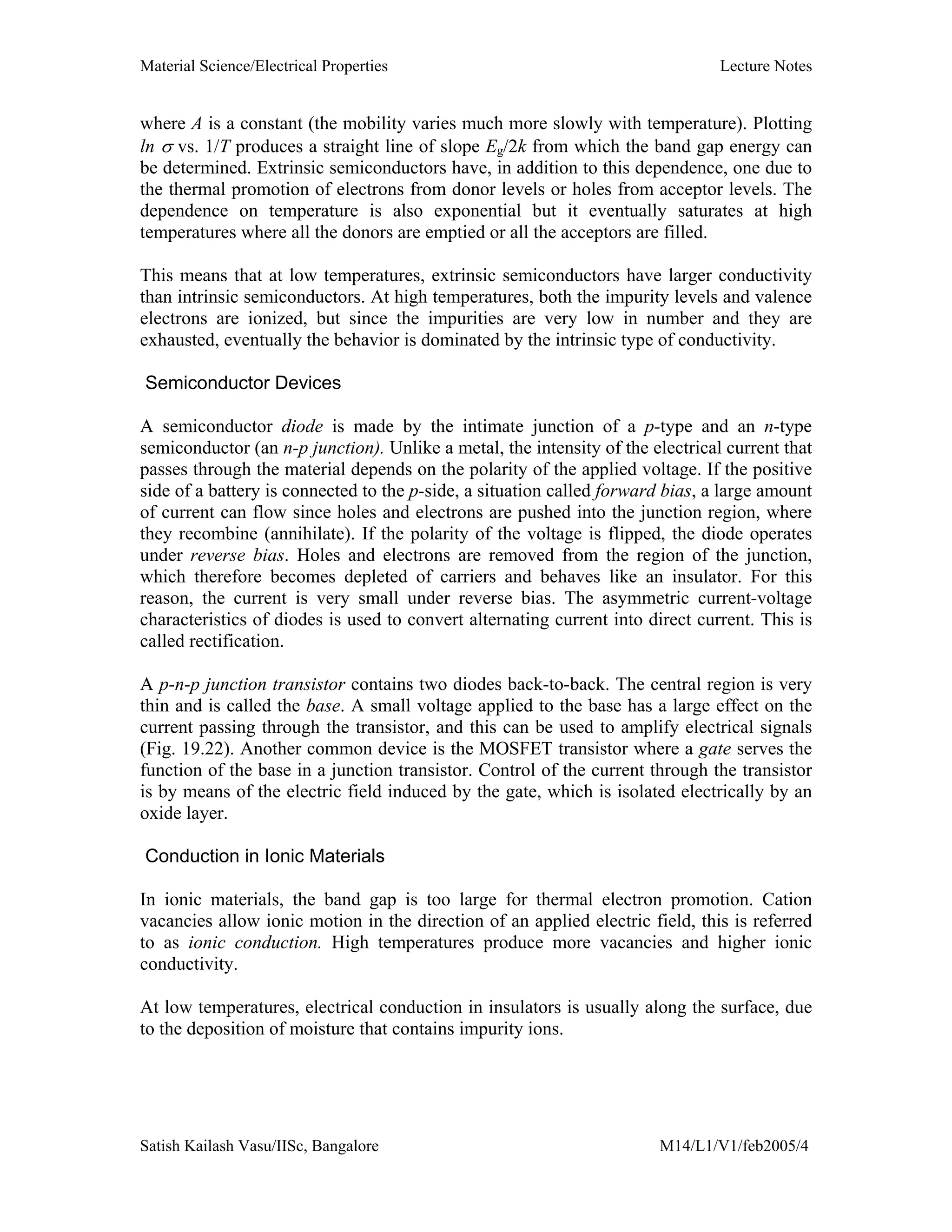 Material Science/Electrical Properties Lecture Notes
Satish Kailash Vasu/IISc, Bangalore M14/L1/V1/feb2005/4
where A is a constant (the mobility varies much more slowly with temperature). Plotting
ln σ vs. 1/T produces a straight line of slope Eg/2k from which the band gap energy can
be determined. Extrinsic semiconductors have, in addition to this dependence, one due to
the thermal promotion of electrons from donor levels or holes from acceptor levels. The
dependence on temperature is also exponential but it eventually saturates at high
temperatures where all the donors are emptied or all the acceptors are filled.
This means that at low temperatures, extrinsic semiconductors have larger conductivity
than intrinsic semiconductors. At high temperatures, both the impurity levels and valence
electrons are ionized, but since the impurities are very low in number and they are
exhausted, eventually the behavior is dominated by the intrinsic type of conductivity.
Semiconductor Devices
A semiconductor diode is made by the intimate junction of a p-type and an n-type
semiconductor (an n-p junction). Unlike a metal, the intensity of the electrical current that
passes through the material depends on the polarity of the applied voltage. If the positive
side of a battery is connected to the p-side, a situation called forward bias, a large amount
of current can flow since holes and electrons are pushed into the junction region, where
they recombine (annihilate). If the polarity of the voltage is flipped, the diode operates
under reverse bias. Holes and electrons are removed from the region of the junction,
which therefore becomes depleted of carriers and behaves like an insulator. For this
reason, the current is very small under reverse bias. The asymmetric current-voltage
characteristics of diodes is used to convert alternating current into direct current. This is
called rectification.
A p-n-p junction transistor contains two diodes back-to-back. The central region is very
thin and is called the base. A small voltage applied to the base has a large effect on the
current passing through the transistor, and this can be used to amplify electrical signals
(Fig. 19.22). Another common device is the MOSFET transistor where a gate serves the
function of the base in a junction transistor. Control of the current through the transistor
is by means of the electric field induced by the gate, which is isolated electrically by an
oxide layer.
Conduction in Ionic Materials
In ionic materials, the band gap is too large for thermal electron promotion. Cation
vacancies allow ionic motion in the direction of an applied electric field, this is referred
to as ionic conduction. High temperatures produce more vacancies and higher ionic
conductivity.
At low temperatures, electrical conduction in insulators is usually along the surface, due
to the deposition of moisture that contains impurity ions.
 