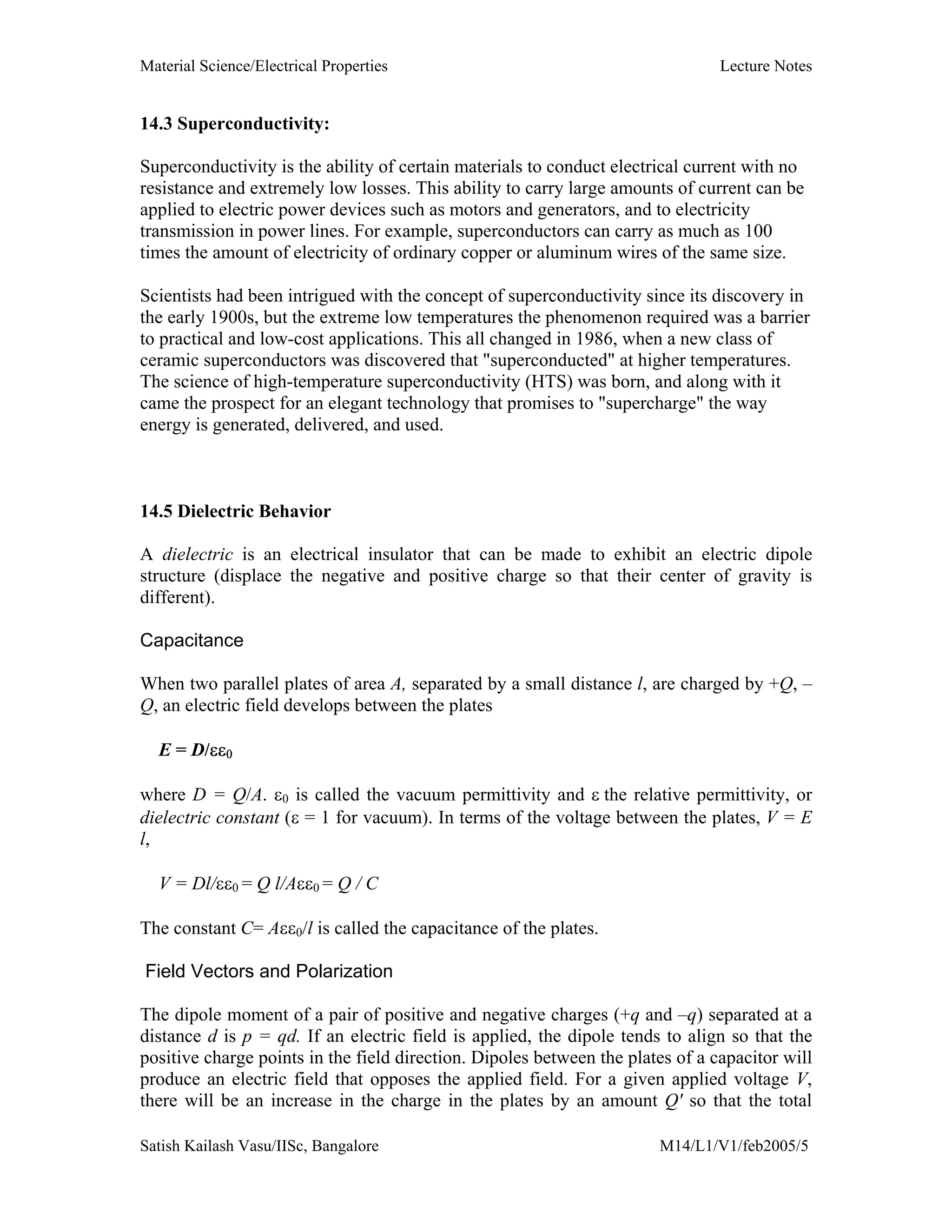 Material Science/Electrical Properties Lecture Notes
Satish Kailash Vasu/IISc, Bangalore M14/L1/V1/feb2005/5
14.3 Superconductivity:
Superconductivity is the ability of certain materials to conduct electrical current with no
resistance and extremely low losses. This ability to carry large amounts of current can be
applied to electric power devices such as motors and generators, and to electricity
transmission in power lines. For example, superconductors can carry as much as 100
times the amount of electricity of ordinary copper or aluminum wires of the same size.
Scientists had been intrigued with the concept of superconductivity since its discovery in
the early 1900s, but the extreme low temperatures the phenomenon required was a barrier
to practical and low-cost applications. This all changed in 1986, when a new class of
ceramic superconductors was discovered that "superconducted" at higher temperatures.
The science of high-temperature superconductivity (HTS) was born, and along with it
came the prospect for an elegant technology that promises to "supercharge" the way
energy is generated, delivered, and used.
14.5 Dielectric Behavior
A dielectric is an electrical insulator that can be made to exhibit an electric dipole
structure (displace the negative and positive charge so that their center of gravity is
different).
Capacitance
When two parallel plates of area A, separated by a small distance l, are charged by +Q, –
Q, an electric field develops between the plates
E = D/εε0
where D = Q/A. ε0 is called the vacuum permittivity and ε the relative permittivity, or
dielectric constant (ε = 1 for vacuum). In terms of the voltage between the plates, V = E
l,
V = Dl/εε0 = Q l/Aεε0 = Q / C
The constant C= Aεε0/l is called the capacitance of the plates.
Field Vectors and Polarization
The dipole moment of a pair of positive and negative charges (+q and –q) separated at a
distance d is p = qd. If an electric field is applied, the dipole tends to align so that the
positive charge points in the field direction. Dipoles between the plates of a capacitor will
produce an electric field that opposes the applied field. For a given applied voltage V,
there will be an increase in the charge in the plates by an amount Q' so that the total
 