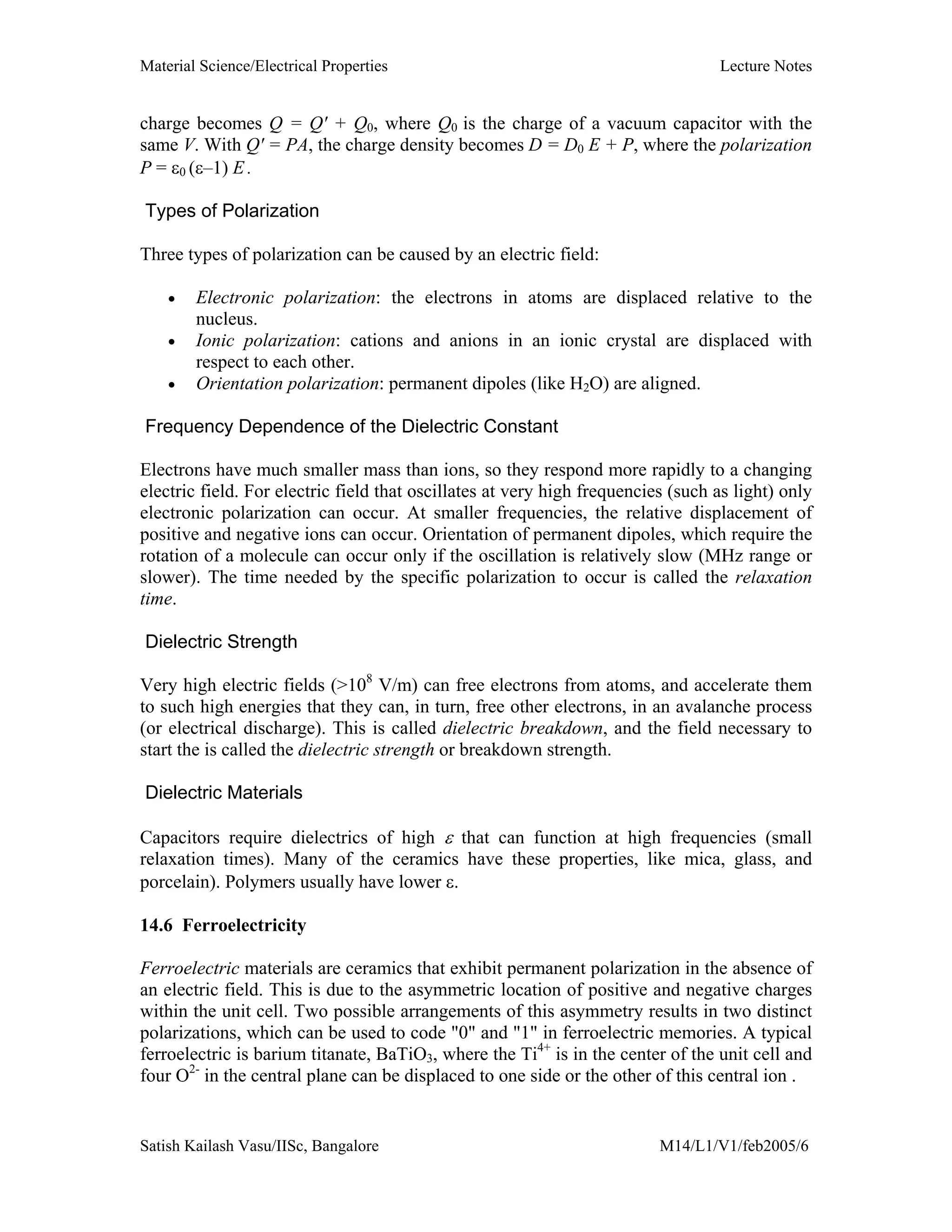 Material Science/Electrical Properties Lecture Notes
Satish Kailash Vasu/IISc, Bangalore M14/L1/V1/feb2005/6
charge becomes Q = Q' + Q0, where Q0 is the charge of a vacuum capacitor with the
same V. With Q' = PA, the charge density becomes D = D0 E + P, where the polarization
P = ε0 (ε–1) E .
Types of Polarization
Three types of polarization can be caused by an electric field:
• Electronic polarization: the electrons in atoms are displaced relative to the
nucleus.
• Ionic polarization: cations and anions in an ionic crystal are displaced with
respect to each other.
• Orientation polarization: permanent dipoles (like H2O) are aligned.
Frequency Dependence of the Dielectric Constant
Electrons have much smaller mass than ions, so they respond more rapidly to a changing
electric field. For electric field that oscillates at very high frequencies (such as light) only
electronic polarization can occur. At smaller frequencies, the relative displacement of
positive and negative ions can occur. Orientation of permanent dipoles, which require the
rotation of a molecule can occur only if the oscillation is relatively slow (MHz range or
slower). The time needed by the specific polarization to occur is called the relaxation
time.
Dielectric Strength
Very high electric fields (>108
V/m) can free electrons from atoms, and accelerate them
to such high energies that they can, in turn, free other electrons, in an avalanche process
(or electrical discharge). This is called dielectric breakdown, and the field necessary to
start the is called the dielectric strength or breakdown strength.
Dielectric Materials
Capacitors require dielectrics of high ε that can function at high frequencies (small
relaxation times). Many of the ceramics have these properties, like mica, glass, and
porcelain). Polymers usually have lower ε.
14.6 Ferroelectricity
Ferroelectric materials are ceramics that exhibit permanent polarization in the absence of
an electric field. This is due to the asymmetric location of positive and negative charges
within the unit cell. Two possible arrangements of this asymmetry results in two distinct
polarizations, which can be used to code "0" and "1" in ferroelectric memories. A typical
ferroelectric is barium titanate, BaTiO3, where the Ti4+
is in the center of the unit cell and
four O2-
in the central plane can be displaced to one side or the other of this central ion .
 