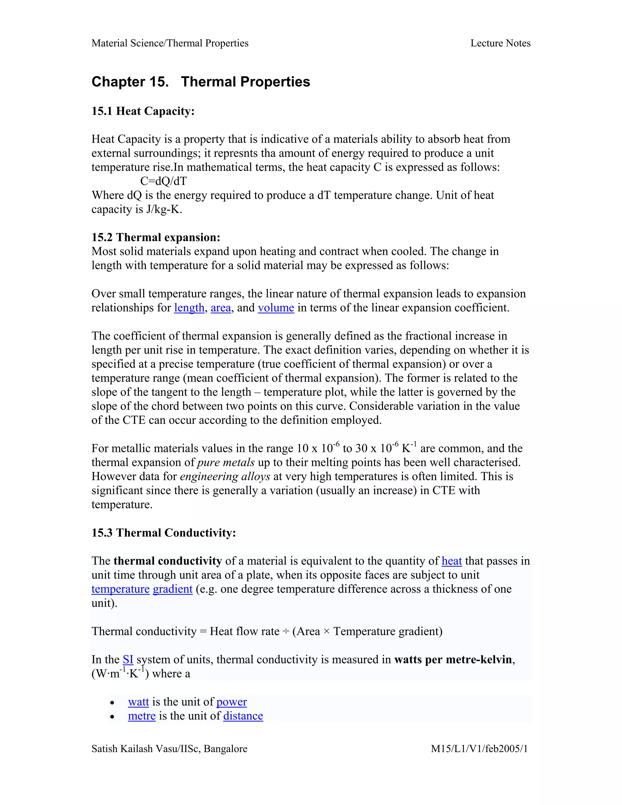 Material Science/Thermal Properties Lecture Notes
Satish Kailash Vasu/IISc, Bangalore M15/L1/V1/feb2005/1
Chapter 15. Thermal Properties
15.1 Heat Capacity:
Heat Capacity is a property that is indicative of a materials ability to absorb heat from
external surroundings; it represnts tha amount of energy required to produce a unit
temperature rise.In mathematical terms, the heat capacity C is expressed as follows:
C=dQ/dT
Where dQ is the energy required to produce a dT temperature change. Unit of heat
capacity is J/kg-K.
15.2 Thermal expansion:
Most solid materials expand upon heating and contract when cooled. The change in
length with temperature for a solid material may be expressed as follows:
Over small temperature ranges, the linear nature of thermal expansion leads to expansion
relationships for length, area, and volume in terms of the linear expansion coefficient.
The coefficient of thermal expansion is generally defined as the fractional increase in
length per unit rise in temperature. The exact definition varies, depending on whether it is
specified at a precise temperature (true coefficient of thermal expansion) or over a
temperature range (mean coefficient of thermal expansion). The former is related to the
slope of the tangent to the length – temperature plot, while the latter is governed by the
slope of the chord between two points on this curve. Considerable variation in the value
of the CTE can occur according to the definition employed.
For metallic materials values in the range 10 x 10-6
to 30 x 10-6
K-1
are common, and the
thermal expansion of pure metals up to their melting points has been well characterised.
However data for engineering alloys at very high temperatures is often limited. This is
significant since there is generally a variation (usually an increase) in CTE with
temperature.
15.3 Thermal Conductivity:
The thermal conductivity of a material is equivalent to the quantity of heat that passes in
unit time through unit area of a plate, when its opposite faces are subject to unit
temperature gradient (e.g. one degree temperature difference across a thickness of one
unit).
Thermal conductivity = Heat flow rate ÷ (Area × Temperature gradient)
In the SI system of units, thermal conductivity is measured in watts per metre-kelvin,
(W·m-1
·K-1
) where a
• watt is the unit of power
• metre is the unit of distance
 