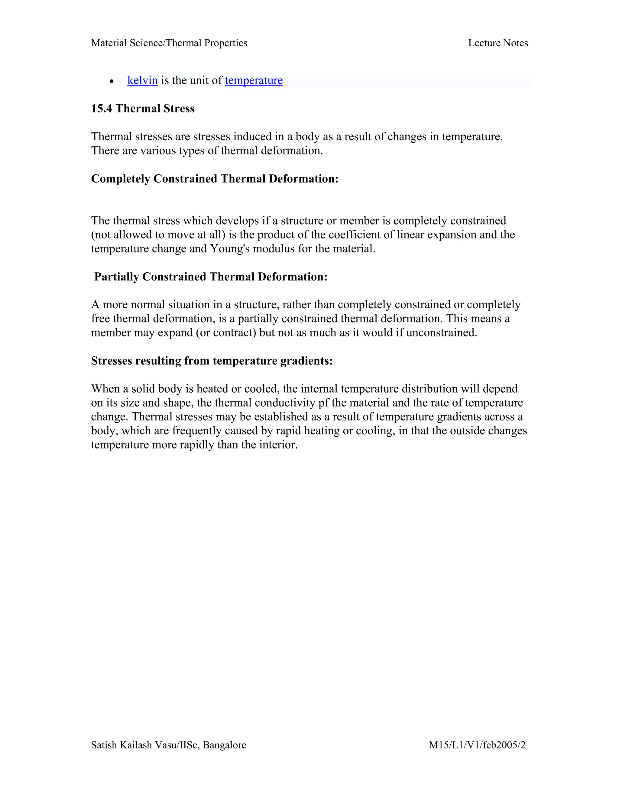 Material Science/Thermal Properties Lecture Notes
Satish Kailash Vasu/IISc, Bangalore M15/L1/V1/feb2005/2
• kelvin is the unit of temperature
15.4 Thermal Stress
Thermal stresses are stresses induced in a body as a result of changes in temperature.
There are various types of thermal deformation.
Completely Constrained Thermal Deformation:
The thermal stress which develops if a structure or member is completely constrained
(not allowed to move at all) is the product of the coefficient of linear expansion and the
temperature change and Young's modulus for the material.
Partially Constrained Thermal Deformation:
A more normal situation in a structure, rather than completely constrained or completely
free thermal deformation, is a partially constrained thermal deformation. This means a
member may expand (or contract) but not as much as it would if unconstrained.
Stresses resulting from temperature gradients:
When a solid body is heated or cooled, the internal temperature distribution will depend
on its size and shape, the thermal conductivity pf the material and the rate of temperature
change. Thermal stresses may be established as a result of temperature gradients across a
body, which are frequently caused by rapid heating or cooling, in that the outside changes
temperature more rapidly than the interior.
 