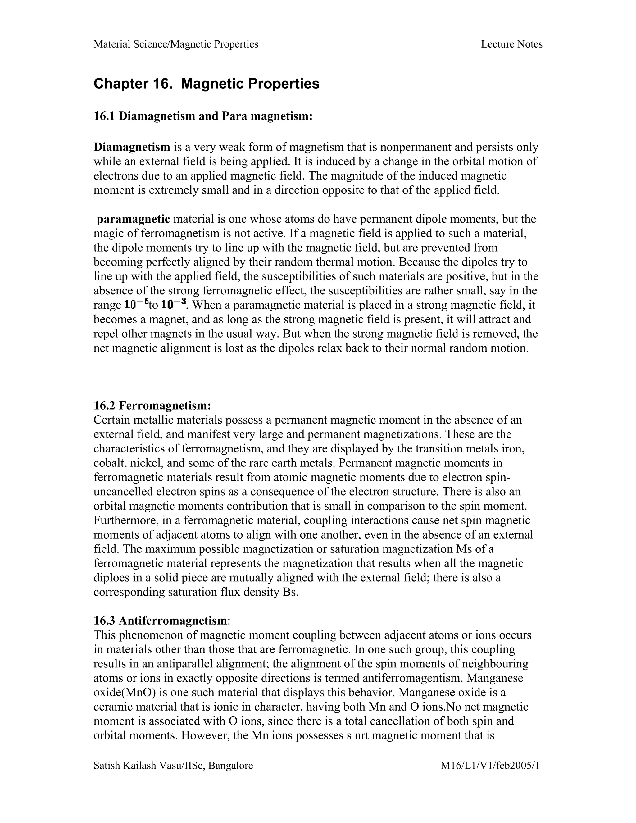 Material Science/Magnetic Properties Lecture Notes
Satish Kailash Vasu/IISc, Bangalore M16/L1/V1/feb2005/1
Chapter 16. Magnetic Properties
16.1 Diamagnetism and Para magnetism:
Diamagnetism is a very weak form of magnetism that is nonpermanent and persists only
while an external field is being applied. It is induced by a change in the orbital motion of
electrons due to an applied magnetic field. The magnitude of the induced magnetic
moment is extremely small and in a direction opposite to that of the applied field.
paramagnetic material is one whose atoms do have permanent dipole moments, but the
magic of ferromagnetism is not active. If a magnetic field is applied to such a material,
the dipole moments try to line up with the magnetic field, but are prevented from
becoming perfectly aligned by their random thermal motion. Because the dipoles try to
line up with the applied field, the susceptibilities of such materials are positive, but in the
absence of the strong ferromagnetic effect, the susceptibilities are rather small, say in the
range to . When a paramagnetic material is placed in a strong magnetic field, it
becomes a magnet, and as long as the strong magnetic field is present, it will attract and
repel other magnets in the usual way. But when the strong magnetic field is removed, the
net magnetic alignment is lost as the dipoles relax back to their normal random motion.
16.2 Ferromagnetism:
Certain metallic materials possess a permanent magnetic moment in the absence of an
external field, and manifest very large and permanent magnetizations. These are the
characteristics of ferromagnetism, and they are displayed by the transition metals iron,
cobalt, nickel, and some of the rare earth metals. Permanent magnetic moments in
ferromagnetic materials result from atomic magnetic moments due to electron spin-
uncancelled electron spins as a consequence of the electron structure. There is also an
orbital magnetic moments contribution that is small in comparison to the spin moment.
Furthermore, in a ferromagnetic material, coupling interactions cause net spin magnetic
moments of adjacent atoms to align with one another, even in the absence of an external
field. The maximum possible magnetization or saturation magnetization Ms of a
ferromagnetic material represents the magnetization that results when all the magnetic
diploes in a solid piece are mutually aligned with the external field; there is also a
corresponding saturation flux density Bs.
16.3 Antiferromagnetism:
This phenomenon of magnetic moment coupling between adjacent atoms or ions occurs
in materials other than those that are ferromagnetic. In one such group, this coupling
results in an antiparallel alignment; the alignment of the spin moments of neighbouring
atoms or ions in exactly opposite directions is termed antiferromagentism. Manganese
oxide(MnO) is one such material that displays this behavior. Manganese oxide is a
ceramic material that is ionic in character, having both Mn and O ions.No net magnetic
moment is associated with O ions, since there is a total cancellation of both spin and
orbital moments. However, the Mn ions possesses s nrt magnetic moment that is
 