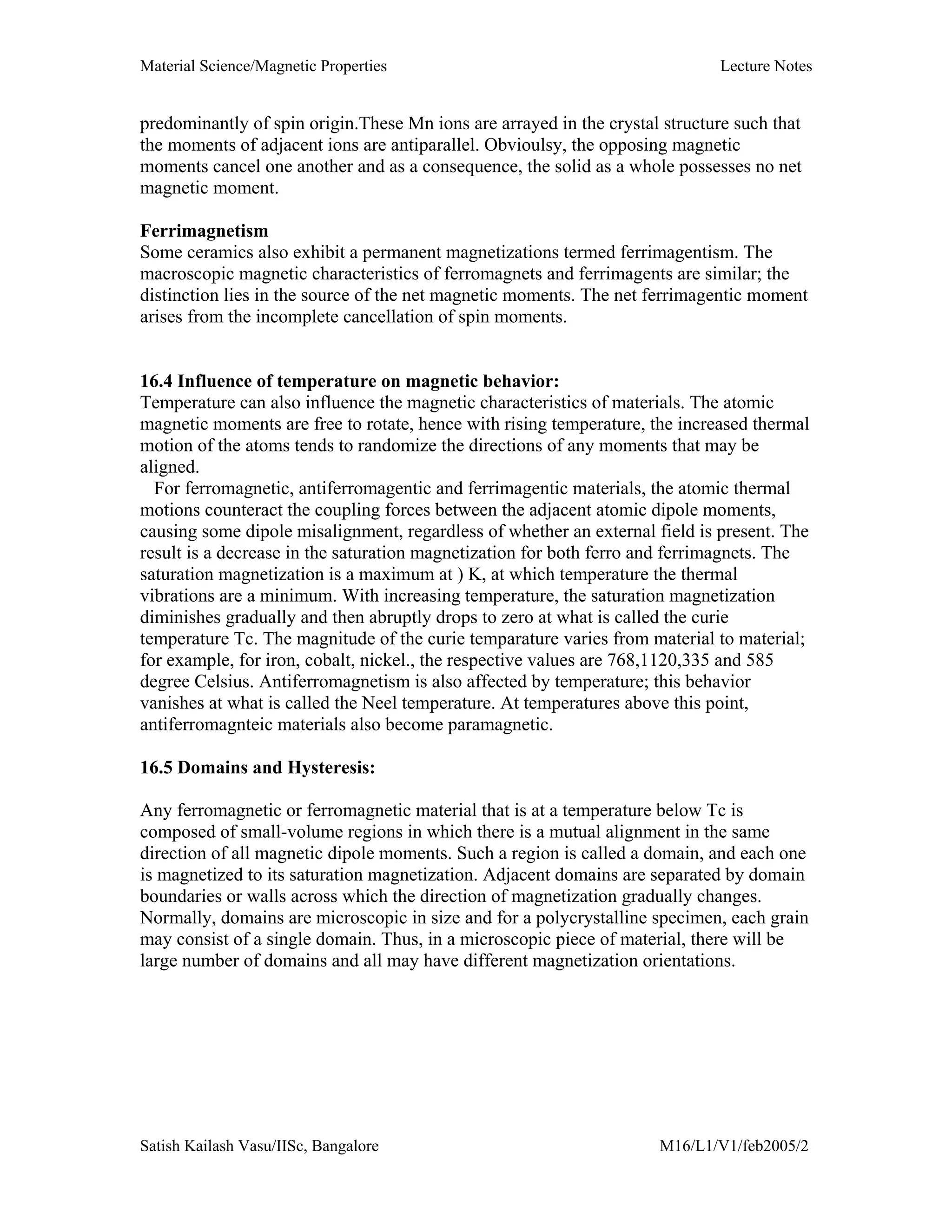 Material Science/Magnetic Properties Lecture Notes
Satish Kailash Vasu/IISc, Bangalore M16/L1/V1/feb2005/2
predominantly of spin origin.These Mn ions are arrayed in the crystal structure such that
the moments of adjacent ions are antiparallel. Obvioulsy, the opposing magnetic
moments cancel one another and as a consequence, the solid as a whole possesses no net
magnetic moment.
Ferrimagnetism
Some ceramics also exhibit a permanent magnetizations termed ferrimagentism. The
macroscopic magnetic characteristics of ferromagnets and ferrimagents are similar; the
distinction lies in the source of the net magnetic moments. The net ferrimagentic moment
arises from the incomplete cancellation of spin moments.
16.4 Influence of temperature on magnetic behavior:
Temperature can also influence the magnetic characteristics of materials. The atomic
magnetic moments are free to rotate, hence with rising temperature, the increased thermal
motion of the atoms tends to randomize the directions of any moments that may be
aligned.
For ferromagnetic, antiferromagentic and ferrimagentic materials, the atomic thermal
motions counteract the coupling forces between the adjacent atomic dipole moments,
causing some dipole misalignment, regardless of whether an external field is present. The
result is a decrease in the saturation magnetization for both ferro and ferrimagnets. The
saturation magnetization is a maximum at ) K, at which temperature the thermal
vibrations are a minimum. With increasing temperature, the saturation magnetization
diminishes gradually and then abruptly drops to zero at what is called the curie
temperature Tc. The magnitude of the curie temparature varies from material to material;
for example, for iron, cobalt, nickel., the respective values are 768,1120,335 and 585
degree Celsius. Antiferromagnetism is also affected by temperature; this behavior
vanishes at what is called the Neel temperature. At temperatures above this point,
antiferromagnteic materials also become paramagnetic.
16.5 Domains and Hysteresis:
Any ferromagnetic or ferromagnetic material that is at a temperature below Tc is
composed of small-volume regions in which there is a mutual alignment in the same
direction of all magnetic dipole moments. Such a region is called a domain, and each one
is magnetized to its saturation magnetization. Adjacent domains are separated by domain
boundaries or walls across which the direction of magnetization gradually changes.
Normally, domains are microscopic in size and for a polycrystalline specimen, each grain
may consist of a single domain. Thus, in a microscopic piece of material, there will be
large number of domains and all may have different magnetization orientations.
 